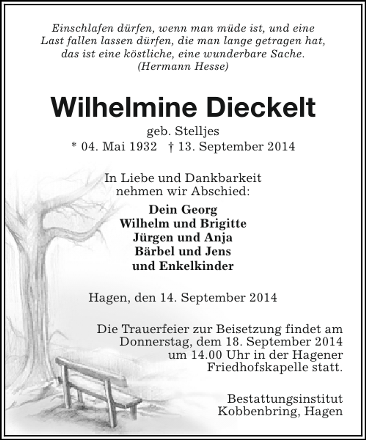 <p>Einschlafen dürfen, wenn man müde ist, und eine<br />Last fallen lassen dürfen, die man lange getragen hat,<br />das ist eine köstliche, eine wunderbare Sache.<br />(Hermann Hesse)</p><p>Wilhelmine Dieckelt<br />geb. Stelljes<br />* 04. Mai 1932 † 13. September 2014<br />In Liebe und Dankbarkeit<br />nehmen wir Abschied:<br />Dein Georg<br />Wilhelm und Brigitte<br />Jürgen und Anja<br />Bärbel und Jens<br />und Enkelkinder<br />Hagen, den 14. September 2014<br />Die Trauerfeier zur Beisetzung findet am<br />Donnerstag, dem 18. September 2014<br />um 14.00 Uhr in der Hagener<br />Friedhofskapelle statt.<br />Bestattungsinstitut<br />Kobbenbring, Hagen</p>