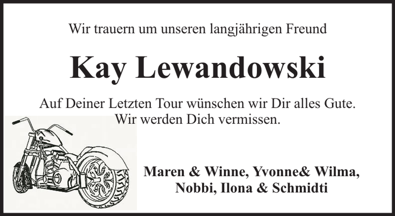 <p>Wir trauern um unseren langjährigen Freund</p><p>Kay Lewandowski<br />Auf Deiner Letzten Tour wünschen wir Dir alles Gute.<br />Wir werden Dich vermissen.<br />Maren &amp; Winne, Yvonne&amp; Wilma,<br />Nobbi, Ilona &amp; Schmidti</p>