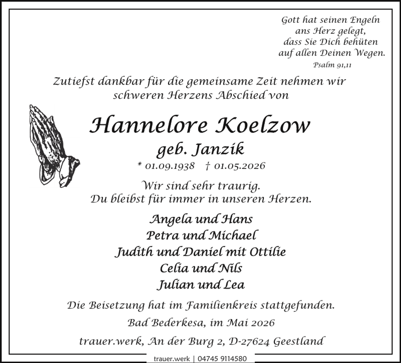 <p>Gott hat seinen Engeln<br />ans Herz gelegt,<br />dass Sie Dich behüten<br />auf allen Deinen Wegen.<br />Psalm 91,11</p>
<p>Zutiefst dankbar für die gemeinsame Zeit nehmen wir<br />schweren Herzens Abschied von</p>
<p>* 01.09.1938 † 01.05.2026</p>
<p>Wir sind sehr traurig.<br />Du bleibst für immer in unseren Herzen.</p>
<p>Die Beisetzung hat im Familienkreis stattgefunden.<br />Bad Bederkesa, im Mai 2026<br />trauer.werk, An der Burg 2, D-27624 Geestland<br />trauer.werk | 04745 9114580</p>