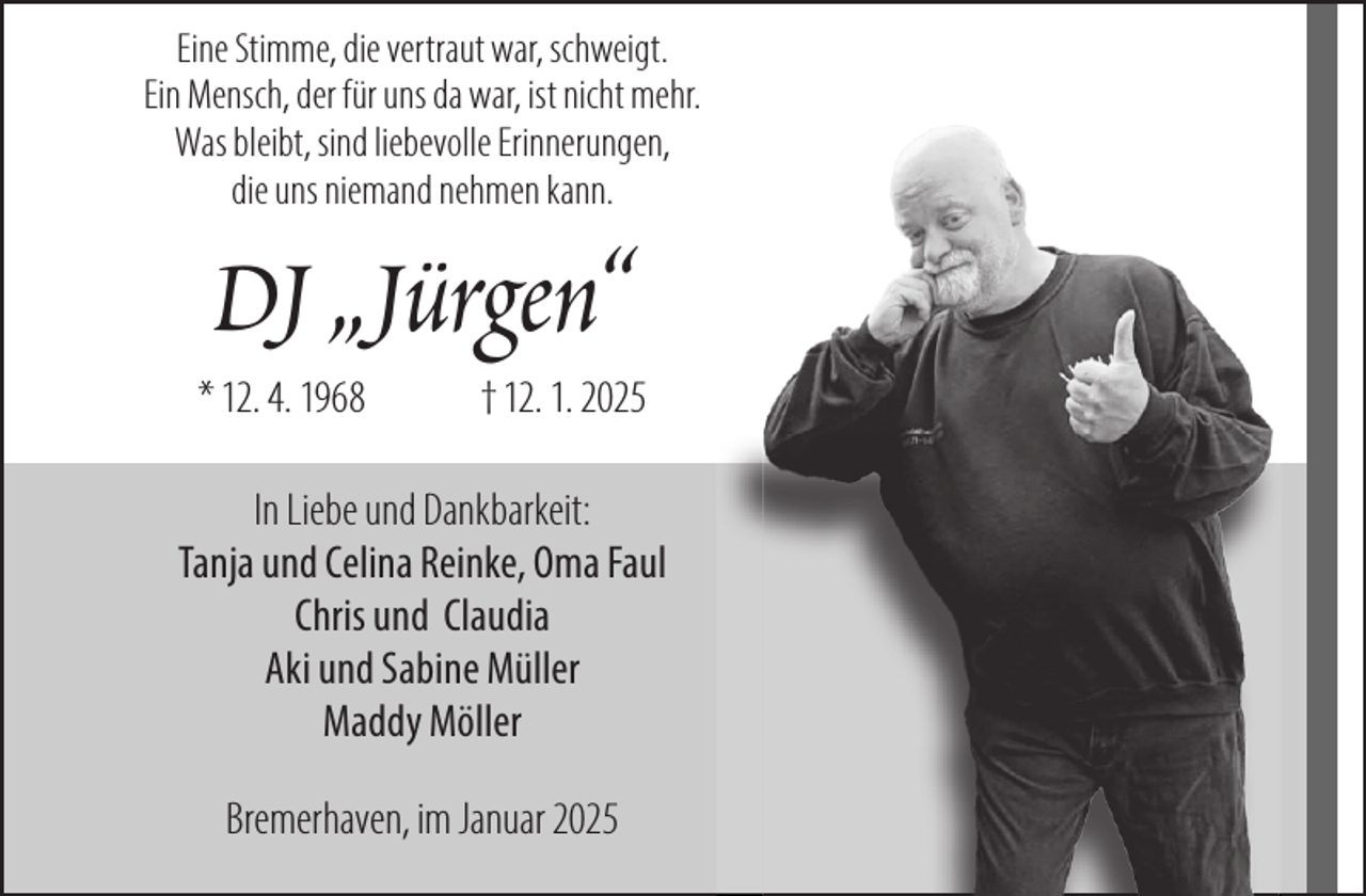 <p>Eine Stimme, die vertraut war, schweigt.<br />Ein Mensch, der für uns da war, ist nicht mehr.<br />Was bleibt, sind liebevolle Erinnerungen,<br />die uns niemand nehmen kann.</p><p>DJ „Jürgen“</p><p>* 12. 4. 1968</p><p>† 12. 1. 2025</p><p>In Liebe und Dankbarkeit:<br />Tanja und Celina Reinke, Oma Faul<br />Chris und Claudia<br />Aki und Sabine Müller<br />Maddy Möller<br />Bremerhaven, im Januar 2025</p>