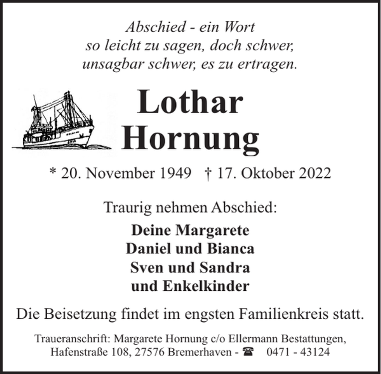 <p>Abschied - ein Wort<br />so leicht zu sagen, doch schwer,<br />unsagbar schwer, es zu ertragen.</p><p>Lothar<br />Hornung<br />* 20. November 1949 † 17. Oktober 2022<br />Traurig nehmen Abschied:<br />Deine Margarete<br />Daniel und Bianca<br />Sven und Sandra<br />und Enkelkinder<br />Die Beisetzung findet im engsten Familienkreis statt.<br />Traueranschrift: Margarete Hornung c/o Ellermann Bestattungen,<br />Hafenstraße 108, 27576 Bremerhaven - ( 0471 - 43124</p>