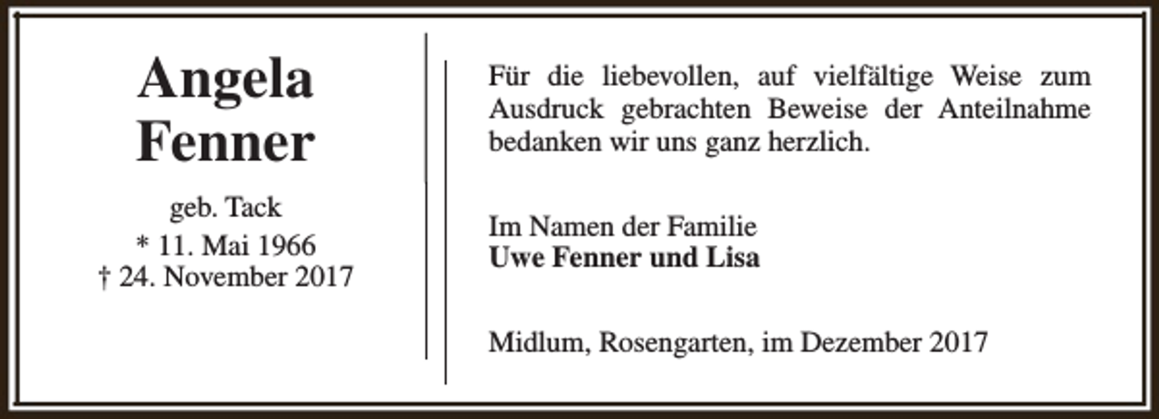 <p>Angela<br />Fenner<br />geb. Tack<br />* 11. Mai 1966<br />† 24. November 2017</p><p>Für die liebevollen, auf vielfältige Weise zum<br />Ausdruck gebrachten Beweise der Anteilnahme<br />bedanken wir uns ganz herzlich.<br />Im Namen der Familie<br />Uwe Fenner und Lisa<br />Midlum, Rosengarten, im Dezember 2017</p>