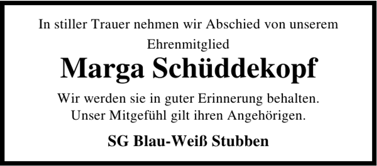 <p>In stiller Trauer nehmen wir Abschied von unserem<br />Ehrenmitglied</p><p>Marga Schüddekopf</p><p>Wir werden sie in guter Erinnerung behalten.<br />Unser Mitgefühl gilt ihren Angehörigen.</p><p>SG Blau-Weiß Stubben</p>