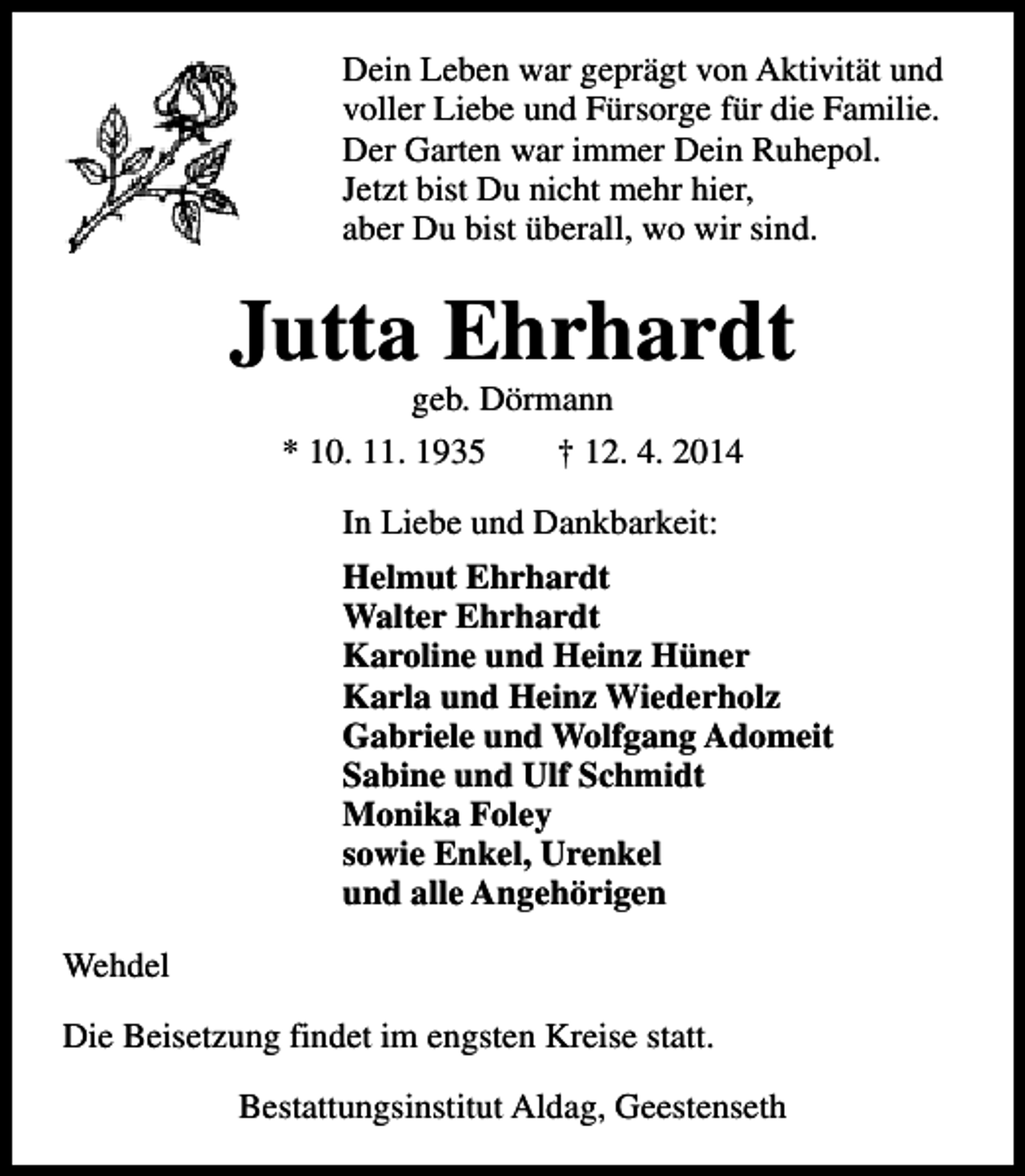 <p>Dein Leben war geprägt von Aktivität und<br />voller Liebe und Fürsorge für die Familie.<br />Der Garten war immer Dein Ruhepol.<br />Jetzt bist Du nicht mehr hier,<br />aber Du bist überall, wo wir sind.</p><p>Jutta Ehrhardt<br />geb. Dörmann<br />* 10. 11. 1935<br />† 12. 4. 2014<br />In Liebe und Dankbarkeit:<br />Helmut Ehrhardt<br />Walter Ehrhardt<br />Karoline und Heinz Hüner<br />Karla und Heinz Wiederholz<br />Gabriele und Wolfgang Adomeit<br />Sabine und Ulf Schmidt<br />Monika Foley<br />sowie Enkel, Urenkel<br />und alle Angehörigen<br />Wehdel<br />Die Beisetzung findet im engsten Kreise statt.<br />Bestattungsinstitut Aldag, Geestenseth</p>