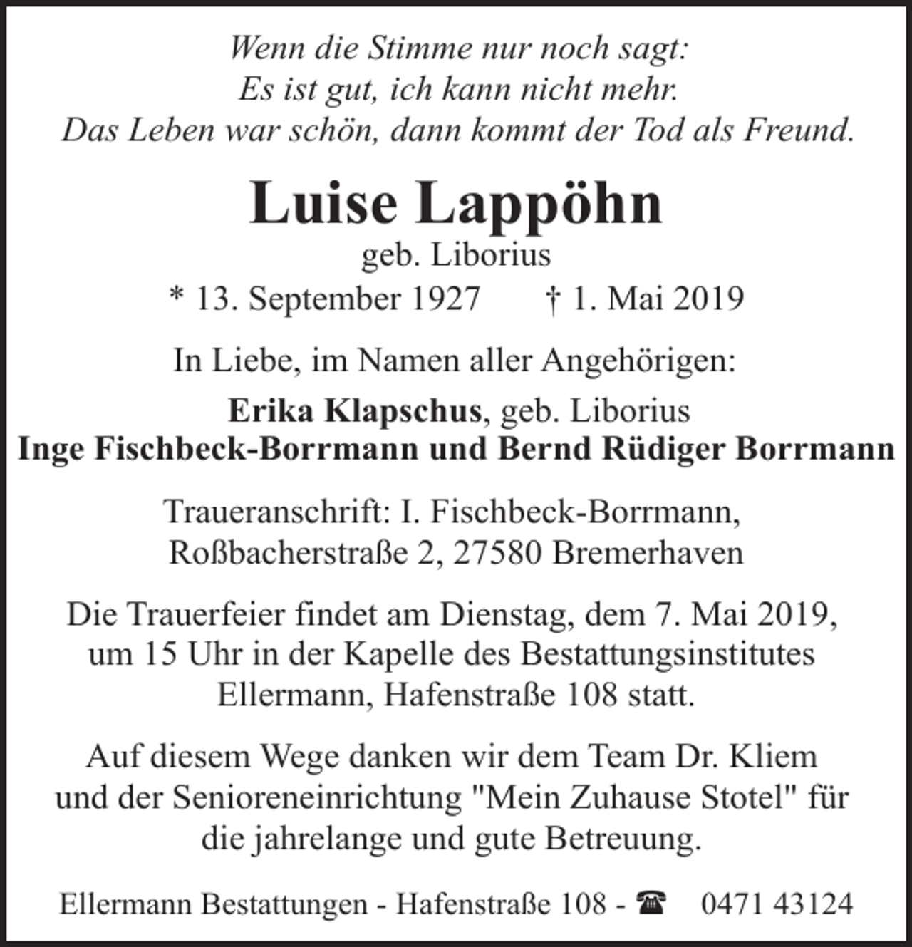 <p>Wenn die Stimme nur noch sagt:<br />Es ist gut, ich kann nicht mehr.<br />Das Leben war schön, dann kommt der Tod als Freund.</p><p>Luise Lappöhn</p><p>geb. Liborius<br />* 13. September 1927<br />† 1. Mai 2019<br />In Liebe, im Namen aller Angehörigen:<br />Erika Klapschus, geb. Liborius<br />Inge Fischbeck-Borrmann und Bernd Rüdiger Borrmann<br />Traueranschrift: I. Fischbeck-Borrmann,<br />Roßbacherstraße 2, 27580 Bremerhaven<br />Die Trauerfeier findet am Dienstag, dem 7. Mai 2019,<br />um 15 Uhr in der Kapelle des Bestattungsinstitutes<br />Ellermann, Hafenstraße 108 statt.<br />Auf diesem Wege danken wir dem Team Dr. Kliem<br />und der Senioreneinrichtung "Mein Zuhause Stotel" für<br />die jahrelange und gute Betreuung.<br />Ellermann Bestattungen - Hafenstraße 108 - (</p><p>0471 43124</p>
