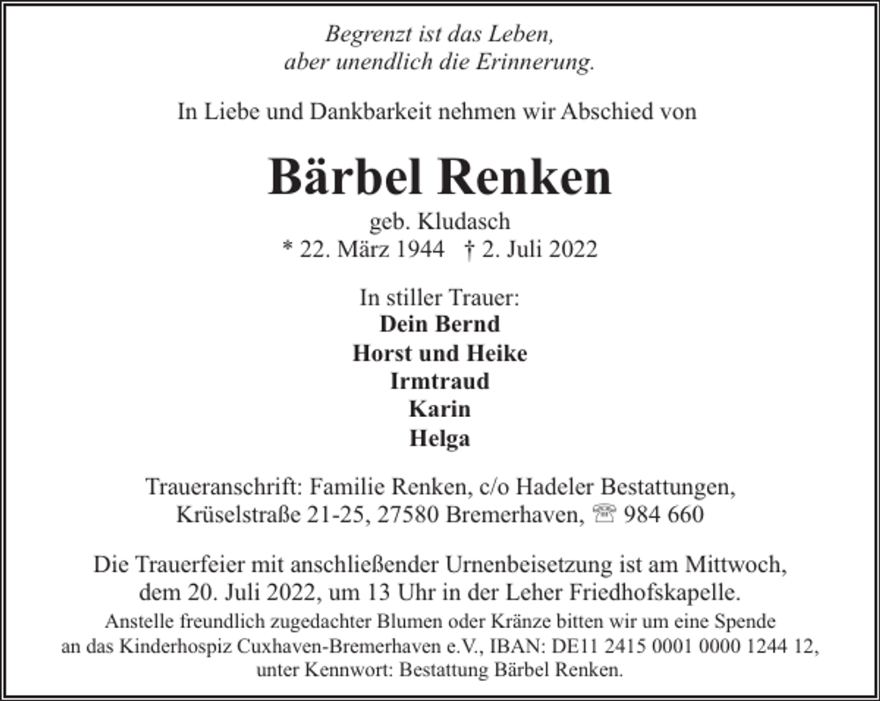 <p>Begrenzt ist das Leben,<br />aber unendlich die Erinnerung.<br />In Liebe und Dankbarkeit nehmen wir Abschied von</p><p>Bärbel Renken<br />geb. Kludasch<br />* 22. März 1944 † 2. Juli 2022<br />In stiller Trauer:<br />Dein Bernd<br />Horst und Heike<br />Irmtraud<br />Karin<br />Helga<br />Traueranschrift: Familie Renken, c/o Hadeler Bestattungen,<br />Krüselstraße 21-25, 27580 Bremerhaven, ' 984 660<br />Die Trauerfeier mit anschließender Urnenbeisetzung ist am Mittwoch,<br />dem 20. Juli 2022, um 13 Uhr in der Leher Friedhofskapelle.</p><p>Anstelle freundlich zugedachter Blumen oder Kränze bitten wir um eine Spende<br />an das Kinderhospiz Cuxhaven-Bremerhaven e.V., IBAN: DE11 2415 0001 0000 1244 12,<br />unter Kennwort: Bestattung Bärbel Renken.</p>