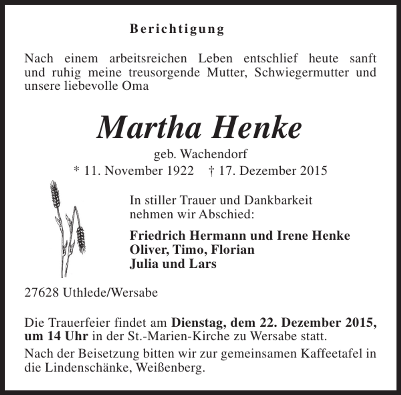 <p>Berichtigung<br />Nach einem arbeitsreichen Leben entschlief heute sanft<br />und ruhig meine treusorgende Mutter, Schwiegermutter und<br />unsere liebevolle Oma</p><p>Martha Henke</p><p>geb. Wachendorf<br />* 11. November 1922 † 17. Dezember 2015<br />In stiller Trauer und Dankbarkeit<br />nehmen wir Abschied:<br />Friedrich Hermann und Irene Henke<br />Oliver, Timo, Florian<br />Julia und Lars<br />27628 Uthlede/Wersabe<br />Die Trauerfeier findet am Dienstag, dem 22. Dezember 2015,<br />um 14 Uhr in der St.-Marien-Kirche zu Wersabe statt.<br />Nach der Beisetzung bitten wir zur gemeinsamen Kaffeetafel in<br />die Lindenschänke, Weißenberg.</p>