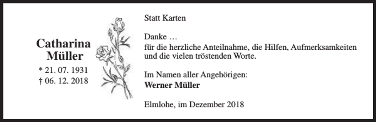 <p>Statt Karten</p><p>Catharina<br />Müller<br />* 21. 07. 1931<br />† 06. 12. 2018</p><p>Danke …<br />für die herzliche Anteilnahme, die Hilfen, Aufmerksamkeiten<br />und die vielen tröstenden Worte.<br />Im Namen aller Angehörigen:<br />Werner Müller<br />Elmlohe, im Dezember 2018</p>