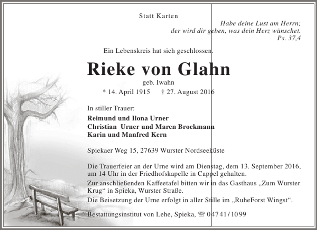<p>Statt Karten</p><p>Habe deine Lust am Herrn;<br />der wird dir geben, was dein Herz wünschet.<br />Ps. 37,4</p><p>Ein Lebenskreis hat sich geschlossen.</p><p>Rieke von Glahn<br />geb. Iwahn<br />* 14. April 1915<br />† 27. August 2016</p><p>In stiller Trauer:<br />Reimund und Ilona Urner<br />Christian Urner und Maren Brockmann<br />Karin und Manfred Kern<br />Spiekaer Weg 15, 27639 Wurster Nordseeküste<br />Die Trauerfeier an der Urne wird am Dienstag, dem 13. September 2016,<br />um 14 Uhr in der Friedhofskapelle in Cappel gehalten.<br />Zur anschließenden Kaffeetafel bitten wir in das Gasthaus „Zum Wurster<br />Krug“ in Spieka, Wurster Straße.<br />Die Beisetzung der Urne erfolgt in aller Stille im „RuheForst Wingst“.<br />Bestattungsinstitut von Lehe, Spieka,  0 47 41 / 10 99</p>