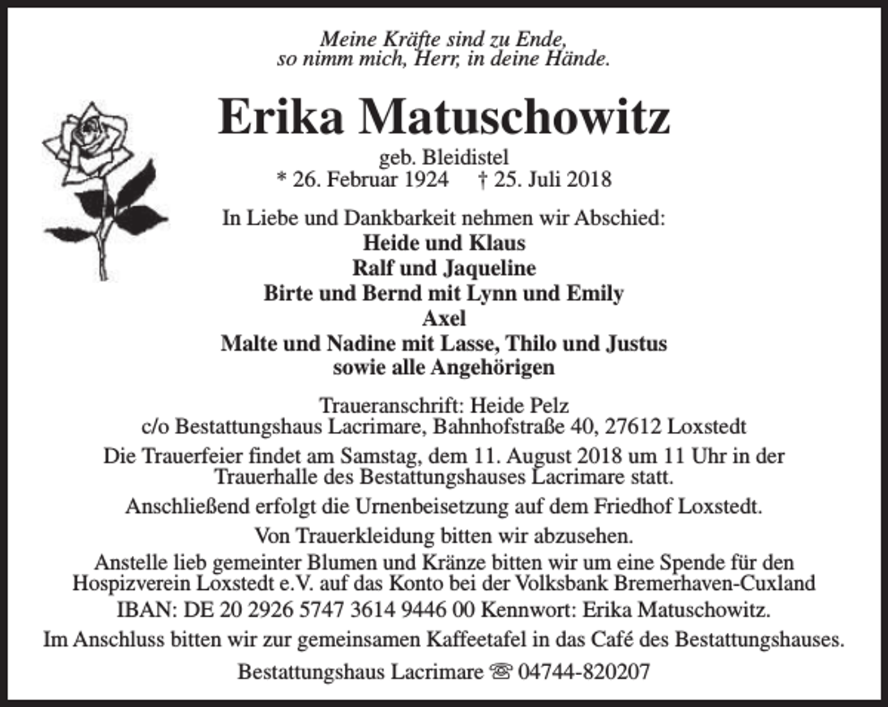 <p>Meine Kräfte sind zu Ende,<br />so nimm mich, Herr, in deine Hände.</p><p>Erika Matuschowitz<br />geb. Bleidistel<br />* 26. Februar 1924 † 25. Juli 2018</p><p>In Liebe und Dankbarkeit nehmen wir Abschied:<br />Heide und Klaus<br />Ralf und Jaqueline<br />Birte und Bernd mit Lynn und Emily<br />Axel<br />Malte und Nadine mit Lasse, Thilo und Justus<br />sowie alle Angehörigen<br />Traueranschrift: Heide Pelz<br />c/o Bestattungshaus Lacrimare, Bahnhofstraße 40, 27612 Loxstedt<br />Die Trauerfeier findet am Samstag, dem 11. August 2018 um 11 Uhr in der<br />Trauerhalle des Bestattungshauses Lacrimare statt.<br />Anschließend erfolgt die Urnenbeisetzung auf dem Friedhof Loxstedt.<br />Von Trauerkleidung bitten wir abzusehen.<br />Anstelle lieb gemeinter Blumen und Kränze bitten wir um eine Spende für den<br />Hospizverein Loxstedt e.V. auf das Konto bei der Volksbank Bremerhaven-Cuxland<br />IBAN: DE 20 2926 5747 3614 9446 00 Kennwort: Erika Matuschowitz.<br />Im Anschluss bitten wir zur gemeinsamen Kaffeetafel in das Café des Bestattungshauses.<br />Bestattungshaus Lacrimare s 04744-820207</p>