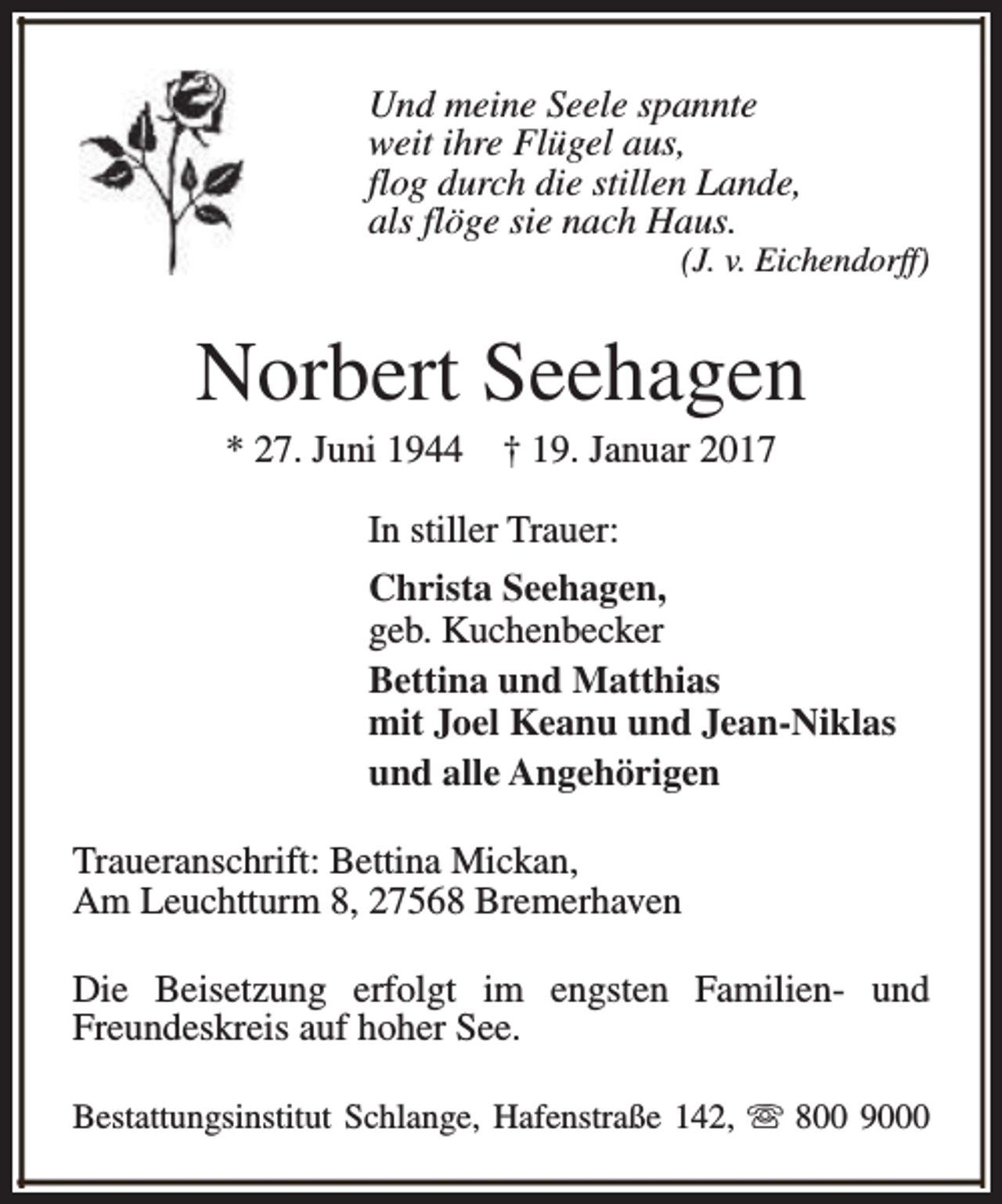 <p>Und meine Seele spannte<br />weit ihre Flügel aus,<br />flog durch die stillen Lande,<br />als flöge sie nach Haus.</p><p>(J. v. Eichendorff)</p><p>Norbert Seehagen<br />* 27. Juni 1944</p><p>† 19. Januar 2017</p><p>In stiller Trauer:<br />Christa Seehagen,<br />geb. Kuchenbecker<br />Bettina und Matthias<br />mit Joel Keanu und Jean-Niklas<br />und alle Angehörigen<br />Traueranschrift: Bettina Mickan,<br />Am Leuchtturm 8, 27568 Bremerhaven<br />Die Beisetzung erfolgt im engsten Familien- und<br />Freundeskreis auf hoher See.<br />Bestattungsinstitut Schlange, Hafenstraße 142, s 800 9000</p>