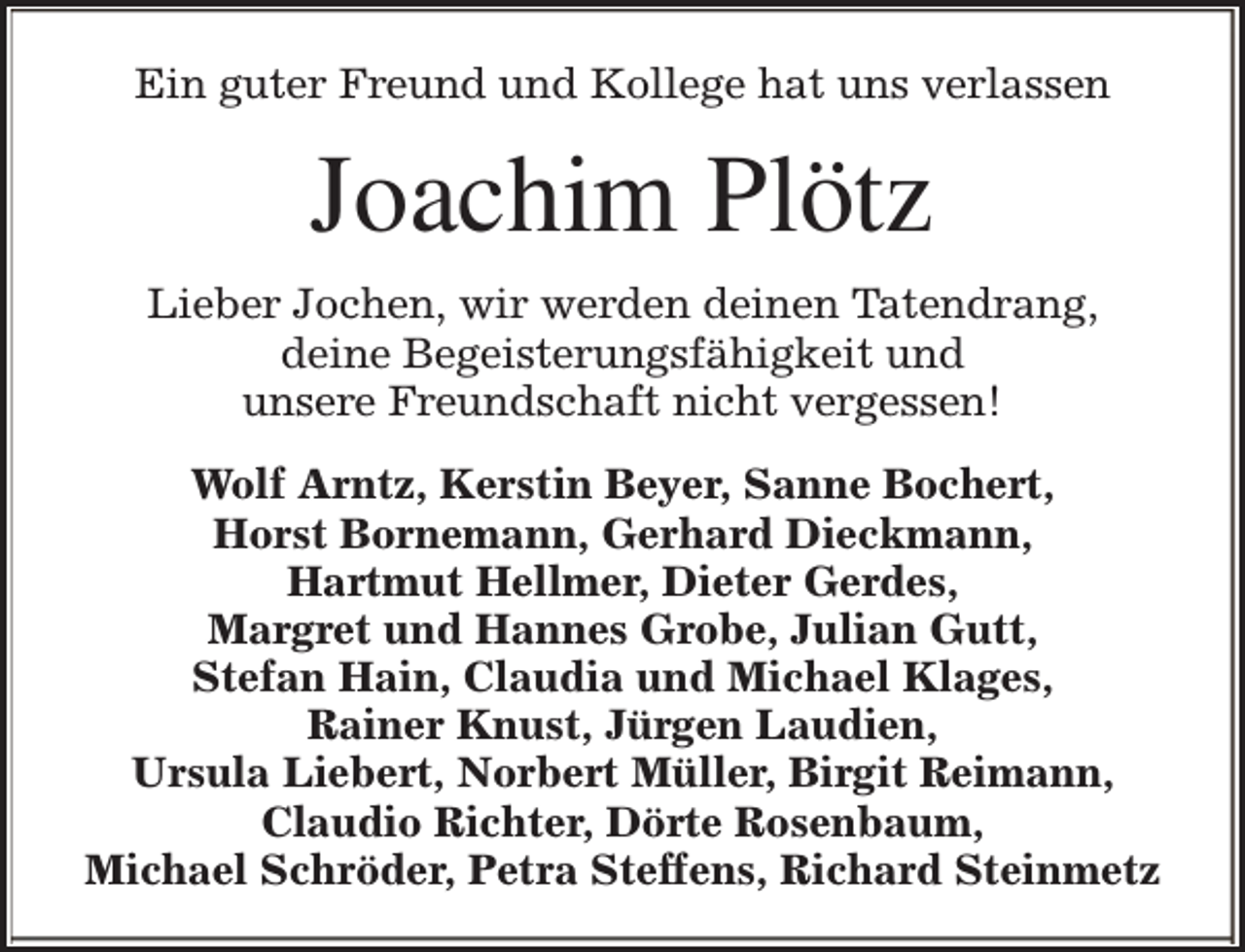 <p>Ein guter Freund und Kollege hat uns verlassen</p><p>Joachim Plötz<br />Lieber Jochen, wir werden deinen Tatendrang,<br />deine Begeisterungsfähigkeit und<br />unsere Freundschaft nicht vergessen!<br />Wolf Arntz, Kerstin Beyer, Sanne Bochert,<br />Horst Bornemann, Gerhard Dieckmann,<br />Hartmut Hellmer, Dieter Gerdes,<br />Margret und Hannes Grobe, Julian Gutt,<br />Stefan Hain, Claudia und Michael Klages,<br />Rainer Knust, Jürgen Laudien,<br />Ursula Liebert, Norbert Müller, Birgit Reimann,<br />Claudio Richter, Dörte Rosenbaum,<br />Michael Schröder, Petra Steffens, Richard Steinmetz</p>