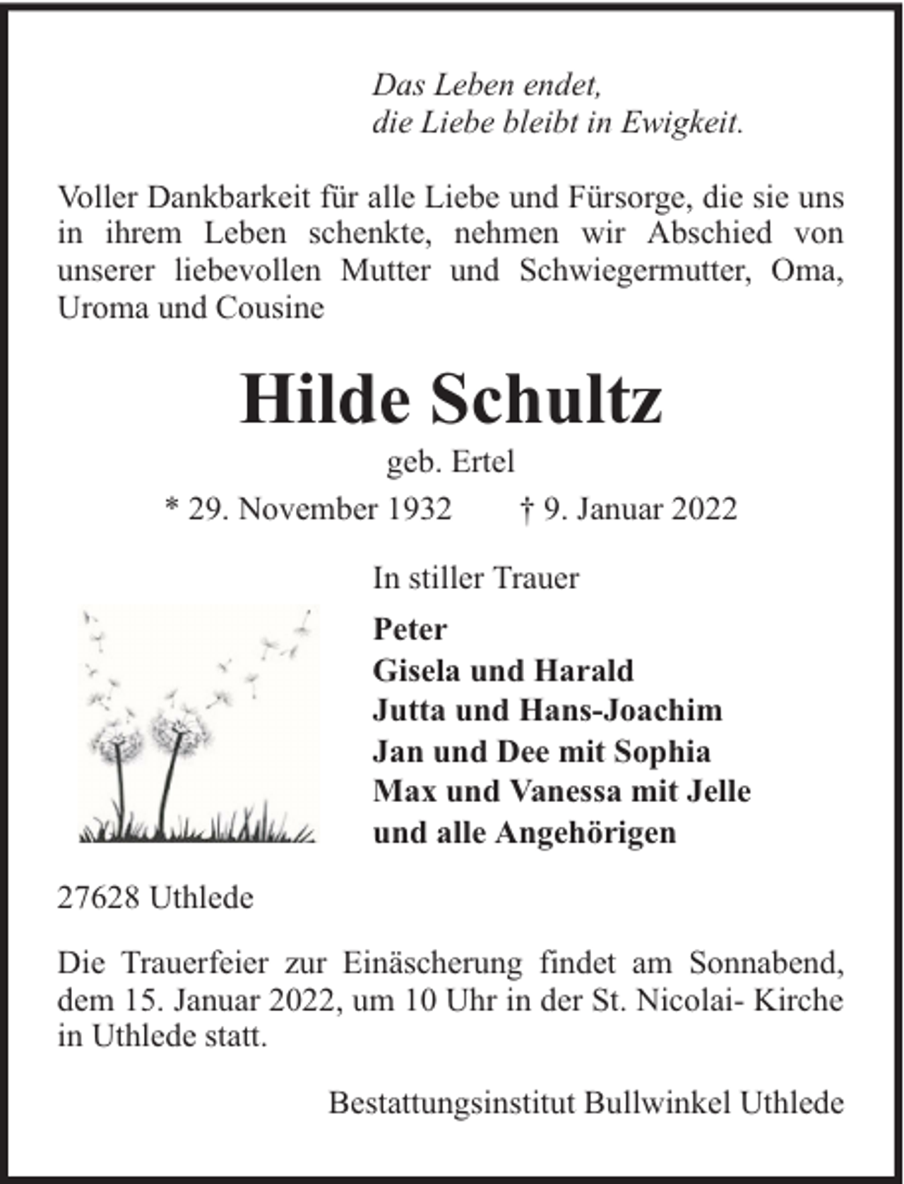 <p>Das Leben endet,<br />die Liebe bleibt in Ewigkeit.<br />Voller Dankbarkeit für alle Liebe und Fürsorge, die sie uns<br />in ihrem Leben schenkte, nehmen wir Abschied von<br />unserer liebevollen Mutter und Schwiegermutter, Oma,<br />Uroma und Cousine</p><p>Hilde Schultz</p><p>geb. Ertel<br />* 29. November 1932<br />† 9. Januar 2022<br />In stiller Trauer<br />Peter<br />Gisela und Harald<br />Jutta und Hans-Joachim<br />Jan und Dee mit Sophia<br />Max und Vanessa mit Jelle<br />und alle Angehörigen<br />27628 Uthlede<br />Die Trauerfeier zur Einäscherung findet am Sonnabend,<br />dem 15. Januar 2022, um 10 Uhr in der St. Nicolai- Kirche<br />in Uthlede statt.<br />Bestattungsinstitut Bullwinkel Uthlede</p>