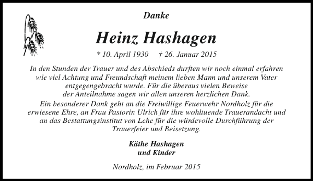 <p>Danke</p><p>Heinz Hashagen<br />* 10. April 1930</p><p>† 26. Januar 2015</p><p>In den Stunden der Trauer und des Abschieds durften wir noch einmal erfahren<br />wie viel Achtung und Freundschaft meinem lieben Mann und unserem Vater<br />entgegengebracht wurde. Für die überaus vielen Beweise<br />der Anteilnahme sagen wir allen unseren herzlichen Dank.<br />Ein besonderer Dank geht an die Freiwillige Feuerwehr Nordholz für die<br />erwiesene Ehre, an Frau Pastorin Ulrich für ihre wohltuende Trauerandacht und<br />an das Bestattungsinstitut von Lehe für die würdevolle Durchführung der<br />Trauerfeier und Beisetzung.<br />Käthe Hashagen<br />und Kinder<br />Nordholz, im Februar 2015</p>
