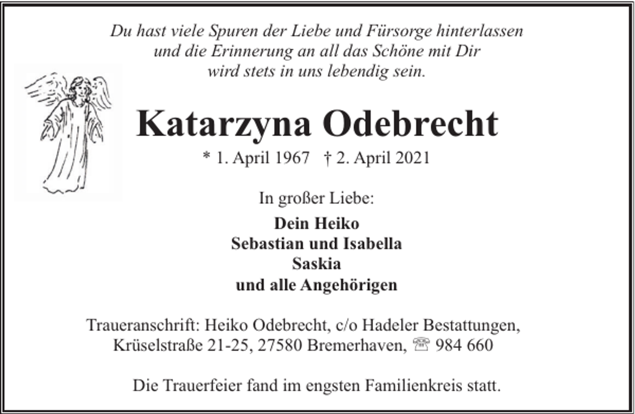 <p>Du hast viele Spuren der Liebe und Fürsorge hinterlassen<br />und die Erinnerung an all das Schöne mit Dir<br />wird stets in uns lebendig sein.</p><p>Katarzyna Odebrecht<br />* 1. April 1967 † 2. April 2021<br />In großer Liebe:<br />Dein Heiko<br />Sebastian und Isabella<br />Saskia<br />und alle Angehörigen<br />Traueranschrift: Heiko Odebrecht, c/o Hadeler Bestattungen,<br />Krüselstraße 21-25, 27580 Bremerhaven, ' 984 660<br />Die Trauerfeier fand im engsten Familienkreis statt.</p>