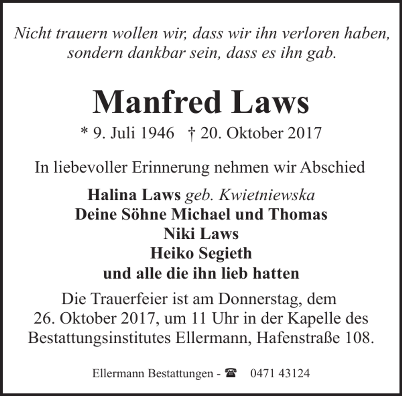 <p>Nicht trauern wollen wir, dass wir ihn verloren haben,<br />sondern dankbar sein, dass es ihn gab.</p><p>Manfred Laws</p><p>* 9. Juli 1946 † 20. Oktober 2017<br />In liebevoller Erinnerung nehmen wir Abschied<br />Halina Laws geb. Kwietniewska<br />Deine Söhne Michael und Thomas<br />Niki Laws<br />Heiko Segieth<br />und alle die ihn lieb hatten<br />Die Trauerfeier ist am Donnerstag, dem<br />26. Oktober 2017, um 11 Uhr in der Kapelle des<br />Bestattungsinstitutes Ellermann, Hafenstraße 108.<br />Ellermann Bestattungen - (</p><p>0471 43124</p>