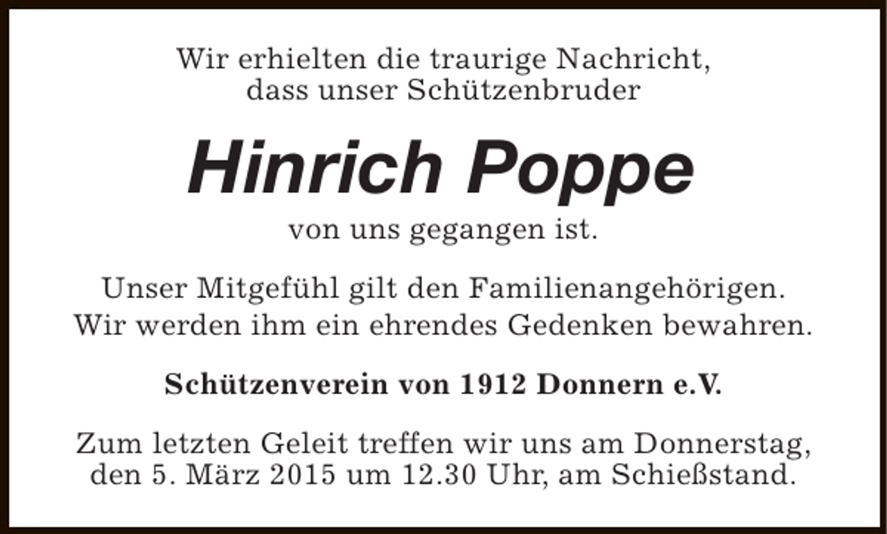 <p>Wir erhielten die traurige Nachricht,<br />dass unser Schützenbruder</p><p>Hinrich Poppe<br />von uns gegangen ist.</p><p>Unser Mitgefühl gilt den Familienangehörigen.<br />Wir werden ihm ein ehrendes Gedenken bewahren.<br />Schützenverein von 1912 Donnern e.V.<br />Zum letzten Geleit treffen wir uns am Donnerstag,<br />den 5. März 2015 um 12.30 Uhr, am Schießstand.</p>
