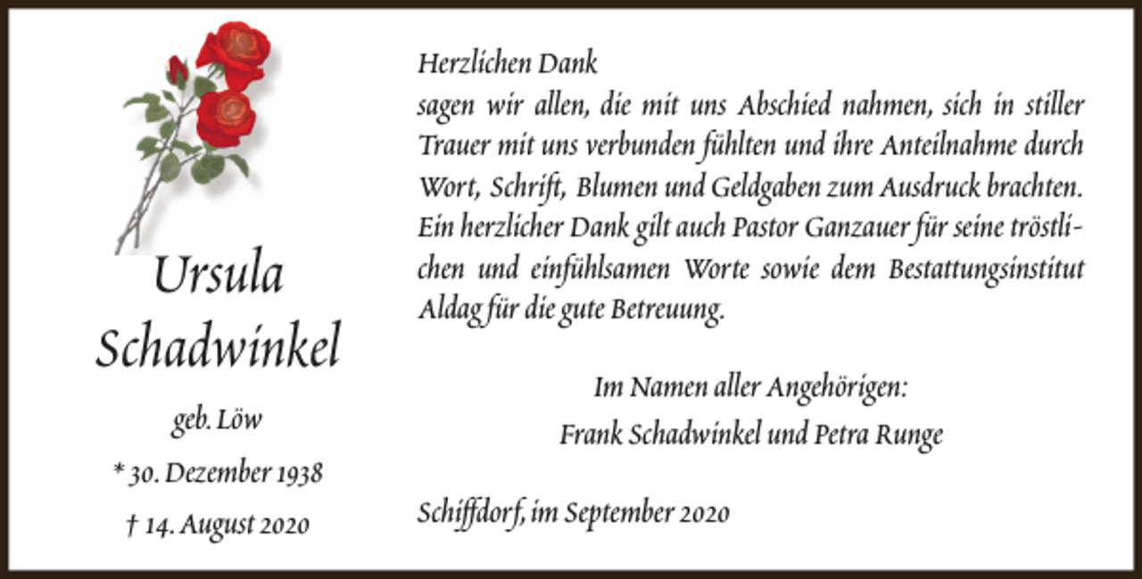 <p>Ursula<br />Schadwinkel<br />geb.Löw<br />* 30.Dezember 1938<br />† 14.August 2020</p><p>Herzlichen Dank<br />sagen wir allen, die mit uns Abschied nahmen, sich in stiller<br />Trauer mit uns verbunden fühlten und ihre Anteilnahme durch<br />Wort, Schrift, Blumen und Geldgaben zum Ausdruck brachten.<br />Ein herzlicher Dank gilt auch Pastor Ganzauer für seine tröstlichen und einfühlsamen Worte sowie dem Bestattungsinstitut<br />Aldag für die gute Betreuung.<br />Im Namen aller Angehörigen:<br />Frank Schadwinkel und Petra Runge<br />Schiffdorf,im September 2020</p>