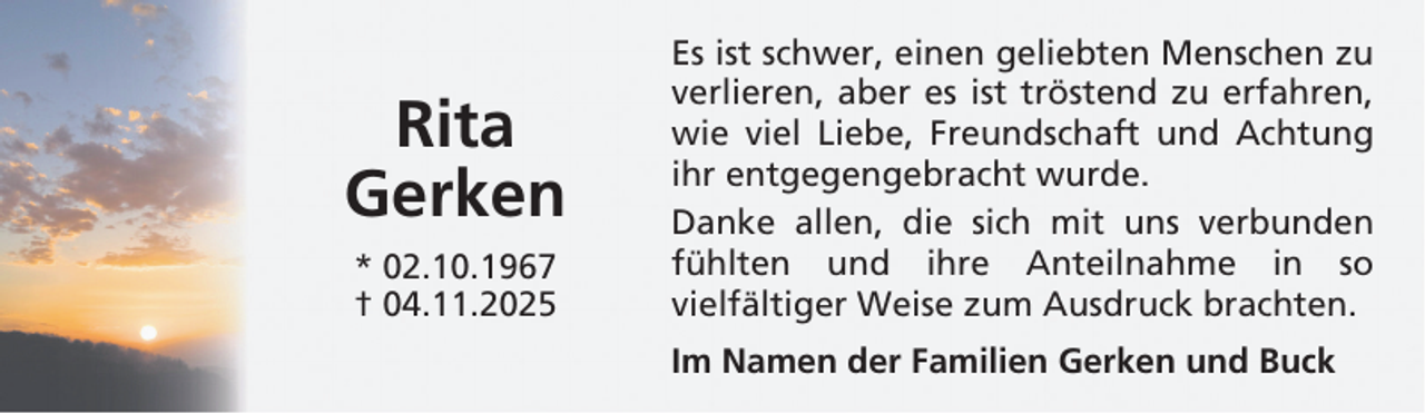 <p>Rita<br />Gerken<br />* 02.10.1967<br />† 04.11.2025</p>
<p>Es ist schwer, einen geliebten Menschen zu<br />verlieren, aber es ist tröstend zu erfahren,<br />wie viel Liebe, Freundschaft und Achtung<br />ihr entgegengebracht wurde.<br />Danke allen, die sich mit uns verbunden<br />fühlten und ihre Anteilnahme in so<br />vielfältiger Weise zum Ausdruck brachten.<br />Im Namen der Familien Gerken und Buck</p>