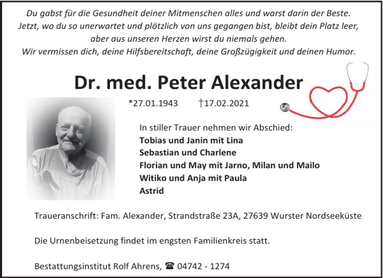 <p>Du gabst für die Gesundheit deiner Mitmenschen alles und warst darin der Beste.<br />Jetzt, wo du so unerwartet und plötzlich von uns gegangen bist, bleibt dein Platz leer,<br />aber aus unseren Herzen wirst du niemals gehen.<br />Wir vermissen dich, deine Hilfsbereitschaft, deine Großzügigkeit und deinen Humor.</p><p>Dr. med. Peter Alexander<br />*27.01.1943</p><p>†17.02.2021</p><p>In stiller Trauer nehmen wir Abschied:<br />Tobias und Janin mit Lina<br />Sebastian und Charlene<br />Florian und May mit Jarno, Milan und Mailo<br />Witiko und Anja mit Paula<br />Astrid<br />Traueranschrift: Fam. Alexander, Strandstraße 23A, 27639 Wurster Nordseeküste<br />Die Urnenbeisetzung findet im engsten Familienkreis statt.<br />Bestattungsinstitut Rolf Ahrens, 04742 - 1274</p>