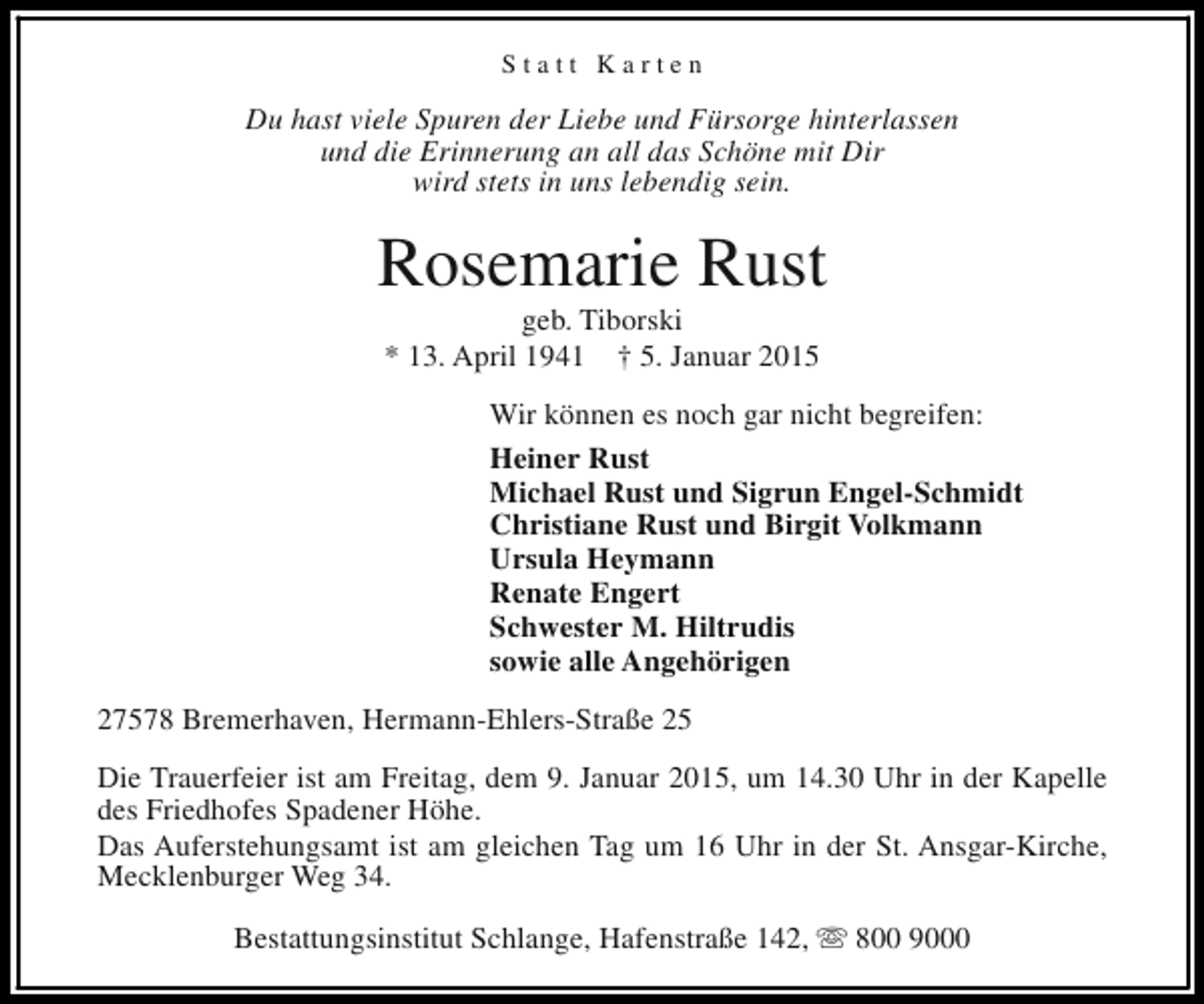 <p>Statt Karten</p><p>Du hast viele Spuren der Liebe und Fürsorge hinterlassen<br />und die Erinnerung an all das Schöne mit Dir<br />wird stets in uns lebendig sein.</p><p>Rosemarie Rust<br />geb. Tiborski<br />* 13. April 1941 † 5. Januar 2015</p><p>Wir können es noch gar nicht begreifen:<br />Heiner Rust<br />Michael Rust und Sigrun Engel-Schmidt<br />Christiane Rust und Birgit Volkmann<br />Ursula Heymann<br />Renate Engert<br />Schwester M. Hiltrudis<br />sowie alle Angehörigen<br />27578 Bremerhaven, Hermann-Ehlers-Straße 25<br />Die Trauerfeier ist am Freitag, dem 9. Januar 2015, um 14.30 Uhr in der Kapelle<br />des Friedhofes Spadener Höhe.<br />Das Auferstehungsamt ist am gleichen Tag um 16 Uhr in der St. Ansgar-Kirche,<br />Mecklenburger Weg 34.<br />Bestattungsinstitut Schlange, Hafenstraße 142, s 800 9000</p>