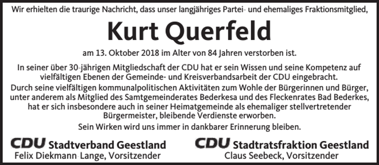 <p>Wir erhielten die traurige Nachricht, dass unser langjähriges Partei- und ehemaliges Fraktionsmitglied,</p><p>Kurt Querfeld</p><p>am 13. Oktober 2018 im Alter von 84 Jahren verstorben ist.<br />In seiner über 30-jährigen Mitgliedschaft der CDU hat er sein Wissen und seine Kompetenz auf<br />vielfältigen Ebenen der Gemeinde- und Kreisverbandsarbeit der CDU eingebracht.<br />Durch seine vielfältigen kommunalpolitischen Aktivitäten zum Wohle der Bürgerinnen und Bürger,<br />unter anderem als Mitglied des Samtgemeinderates Bederkesa und des Fleckenrates Bad Bederkes,<br />hat er sich insbesondere auch in seiner Heimatgemeinde als ehemaliger stellvertretender<br />Bürgermeister, bleibende Verdienste erworben.<br />Sein Wirken wird uns immer in dankbarer Erinnerung bleiben.</p><p>Stadtverband Geestland</p><p>Felix Diekmann-Lange, Vorsitzender</p><p>Stadtratsfraktion Geestland</p><p>Claus Seebeck, Vorsitzender</p>