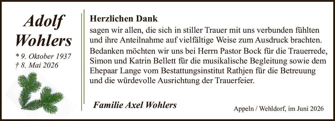 <p>* 9. Oktober 1937<br>† 8. Mai 2026</p><p><strong>Herzlichen Dank</strong></p><p>sagen wir allen, die sich in stiller Trauer mit uns verbunden fühlten und ihre Anteilnahme auf vielfältige Weise zum Ausdruck brachten. Bedanken möchten wir uns bei Herrn Pastor Bock für die Trauerrede, Simon und Katrin Bellett für die musikalische Begleitung sowie dem Ehepaar Lange vom Bestattungsinstitut Rathjen für die Betreuung und die würdevolle Ausrichtung der Trauerfeier.</p><p><i>Familie Axel Wohlers</i><br>Appeln / Wehldorf, im Juni 2026</p>