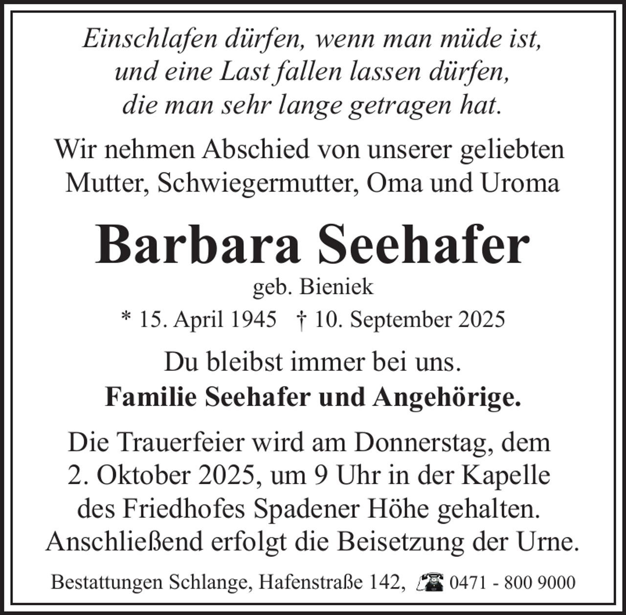 <p>Einschlafen dürfen, wenn man müde ist,<br />und eine Last fallen lassen dürfen,<br />die man sehr lange getragen hat.<br />Wir nehmen Abschied von unserer geliebten<br />Mutter, Schwiegermutter, Oma und Uroma</p><p>Barbara Seehafer<br />geb. Bieniek<br />* 15. April 1945 † 10. September 2025</p><p>Du bleibst immer bei uns.<br />Familie Seehafer und Angehörige.<br />Die Trauerfeier wird am Donnerstag, dem<br />2. Oktober 2025, um 9 Uhr in der Kapelle<br />des Friedhofes Spadener Höhe gehalten.<br />Anschließend erfolgt die Beisetzung der Urne.<br />Bestattungen Schlange, Hafenstraße 142,</p><p>0471 - 800 9000</p>
