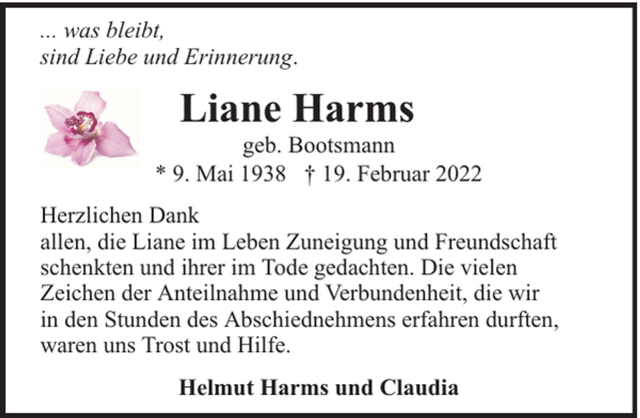 <p>... was bleibt,<br />sind Liebe und Erinnerung.</p><p>Liane Harms</p><p>geb. Bootsmann<br />* 9. Mai 1938 † 19. Februar 2022<br />Herzlichen Dank<br />allen, die Liane im Leben Zuneigung und Freundschaft<br />schenkten und ihrer im Tode gedachten. Die vielen<br />Zeichen der Anteilnahme und Verbundenheit, die wir<br />in den Stunden des Abschiednehmens erfahren durften,<br />waren uns Trost und Hilfe.<br />Helmut Harms und Claudia</p>