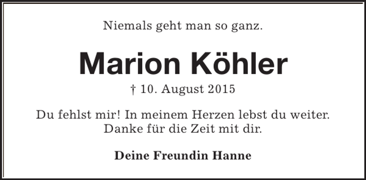 <p>Niemals geht man so ganz.</p><p>Marion Köhler<br />† 10. August 2015</p><p>Du fehlst mir! In meinem Herzen lebst du weiter.<br />Danke für die Zeit mit dir.<br />Deine Freundin Hanne</p>