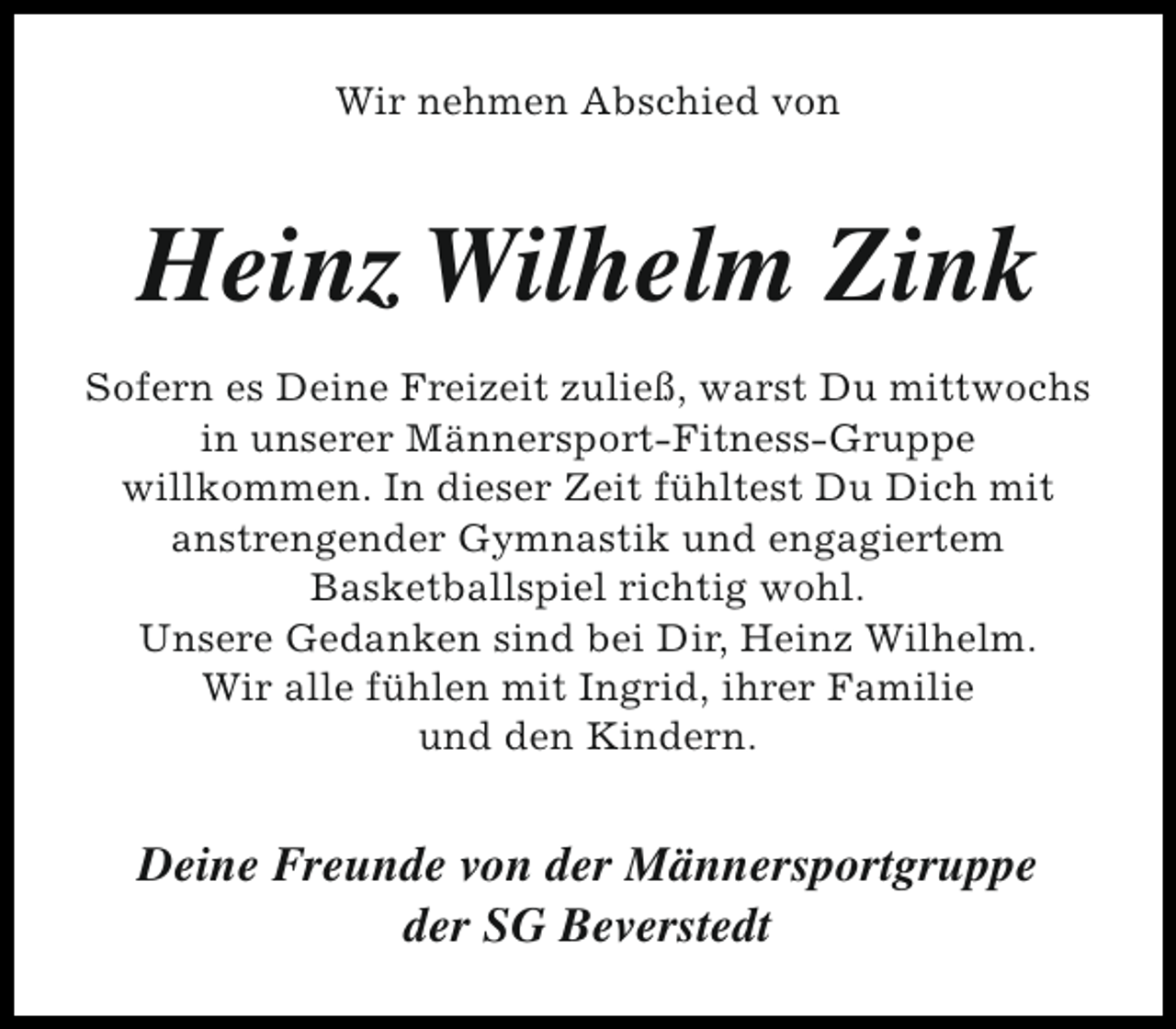 <p>Wir nehmen Abschied von</p><p>Heinz Wilhelm Zink<br />Sofern es Deine Freizeit zuließ, warst Du mittwochs<br />in unserer Männersport-Fitness-Gruppe<br />willkommen. In dieser Zeit fühltest Du Dich mit<br />anstrengender Gymnastik und engagiertem<br />Basketballspiel richtig wohl.<br />Unsere Gedanken sind bei Dir, Heinz Wilhelm.<br />Wir alle fühlen mit Ingrid, ihrer Familie<br />und den Kindern.</p><p>Deine Freunde von der Männersportgruppe<br />der SG Beverstedt</p>