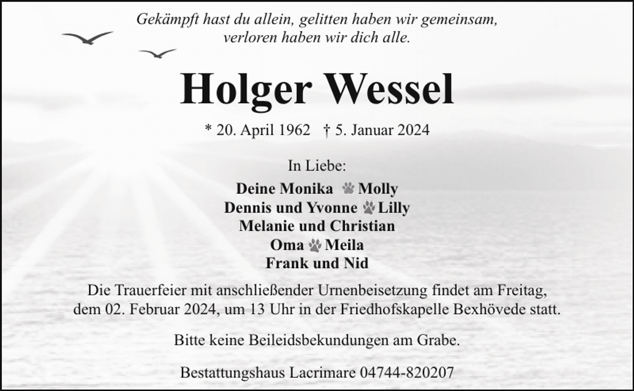 <p>Gekämpft hast du allein, gelitten haben wir gemeinsam,<br />verloren haben wir dich alle.</p><p>Holger Wessel<br />* 20. April 1962 † 5. Januar 2024<br />In Liebe:<br />Deine Monika<br />Molly<br />Dennis und Yvonne Lilly<br />Melanie und Christian<br />Oma Meila<br />Frank und Nid<br />Die Trauerfeier mit anschließender Urnenbeisetzung findet am Freitag,<br />dem 02. Februar 2024, um 13 Uhr in der Friedhofskapelle Bexhövede statt.<br />Bitte keine Beileidsbekundungen am Grabe.<br />Bestattungshaus Lacrimare 04744-820207</p>