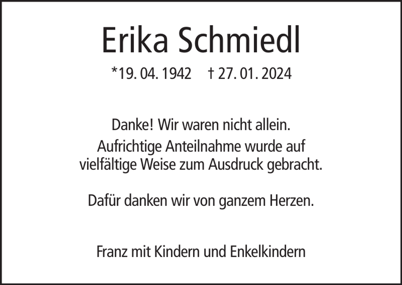 <p>Erika Schmiedl<br />*19. 04. 1942 † 27. 01. 2024<br />Danke! Wir waren nicht allein.<br />Aufrichtige Anteilnahme wurde auf<br />vielfältige Weise zum Ausdruck gebracht.<br />Dafür danken wir von ganzem Herzen.<br />Franz mit Kindern und Enkelkindern</p>