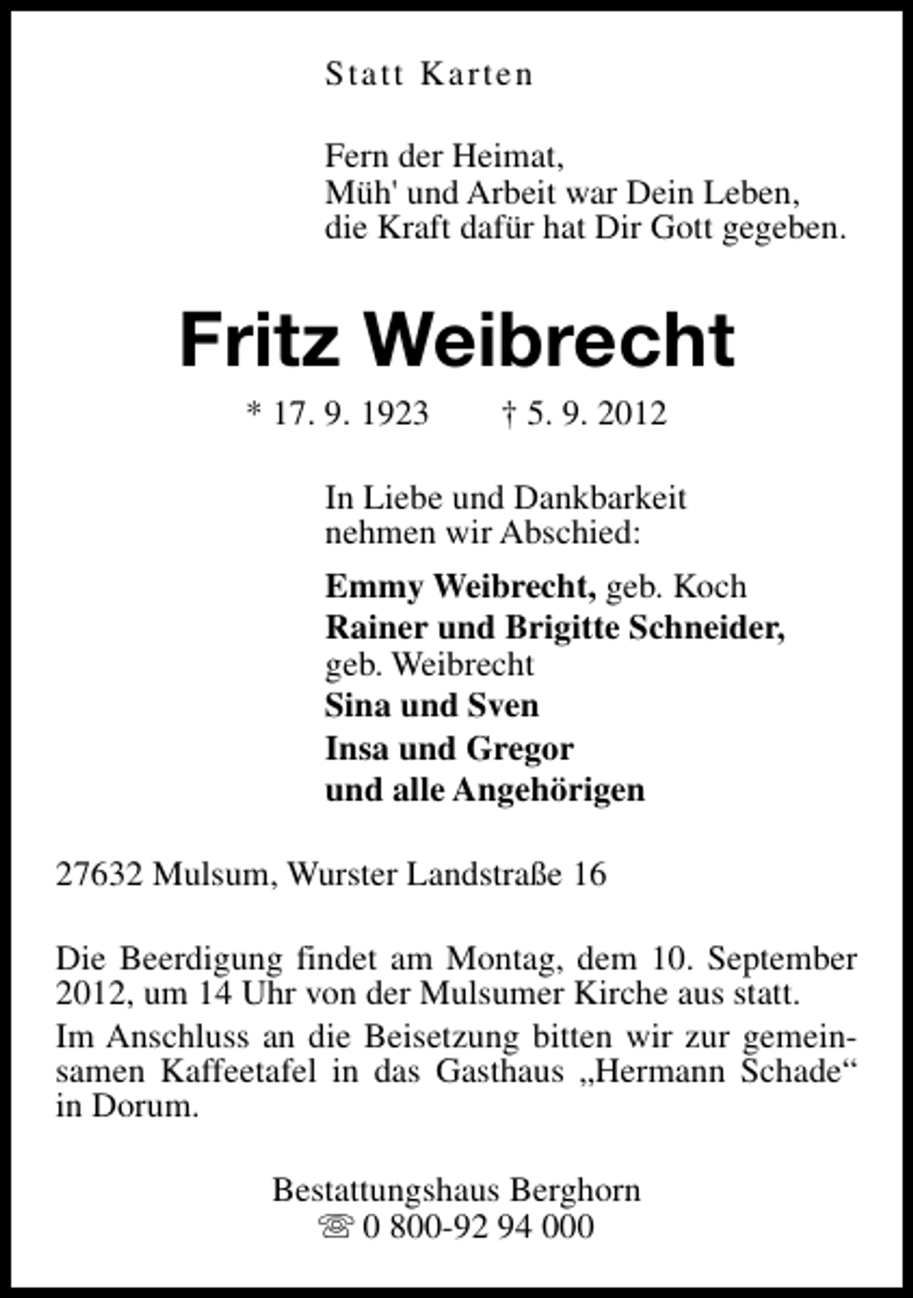 <p>Statt Karten<br />Fern der Heimat,<br />Müh' und Arbeit war Dein Leben,<br />die Kraft dafür hat Dir Gott gegeben.</p><p>Fritz Weibrecht<br />* 17. 9. 1923</p><p>† 5. 9. 2012</p><p>In Liebe und Dankbarkeit<br />nehmen wir Abschied:<br />Emmy Weibrecht, geb. Koch<br />Rainer und Brigitte Schneider,<br />geb. Weibrecht<br />Sina und Sven<br />Insa und Gregor<br />und alle Angehörigen<br />27632 Mulsum, Wurster Landstraße 16<br />Die Beerdigung findet am Montag, dem 10. September<br />2012, um 14 Uhr von der Mulsumer Kirche aus statt.<br />Im Anschluss an die Beisetzung bitten wir zur gemeinsamen Kaffeetafel in das Gasthaus „Hermann Schade“<br />in Dorum.<br />Bestattungshaus Berghorn<br />s 0 800-92 94 000</p>