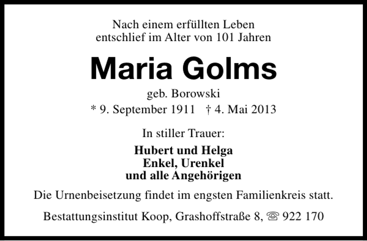 <p>Nach einem erfüllten Leben<br />entschlief im Alter von 101 Jahren</p><p>Maria Golms<br />geb. Borowski<br />* 9. September 1911 † 4. Mai 2013<br />In stiller Trauer:<br />Hubert und Helga<br />Enkel, Urenkel<br />und alle Angehörigen<br />Die Urnenbeisetzung findet im engsten Familienkreis statt.<br />Bestattungsinstitut Koop, Grashoffstraße 8, s 922 170</p>