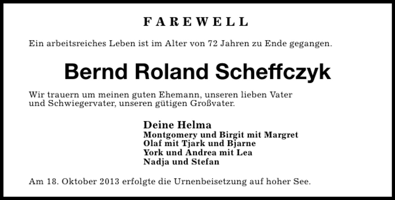 <p>FAREWELL<br />Ein arbeitsreiches Leben ist im Alter von 72 Jahren zu Ende gegangen.</p><p>Bernd Roland Scheffczyk<br />Wir trauern um meinen guten Ehemann, unseren lieben Vater<br />und Schwiegervater, unseren gütigen Großvater.</p><p>Deine Helma</p><p>Montgomery und Birgit mit Margret<br />Olaf mit Tjark und Bjarne<br />York und Andrea mit Lea<br />Nadja und Stefan<br />Am 18. Oktober 2013 erfolgte die Urnenbeisetzung auf hoher See.</p>