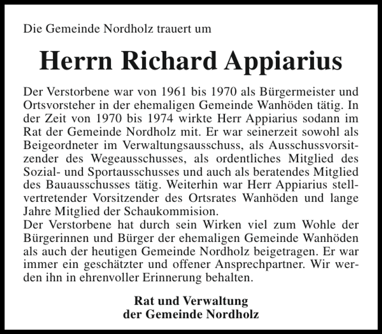 <p>Die Gemeinde Nordholz trauert um</p><p>Herrn Richard Appiarius<br />Der Verstorbene war von 1961 bis 1970 als Bürgermeister und<br />Ortsvorsteher in der ehemaligen Gemeinde Wanhöden tätig. In<br />der Zeit von 1970 bis 1974 wirkte Herr Appiarius sodann im<br />Rat der Gemeinde Nordholz mit. Er war seinerzeit sowohl als<br />Beigeordneter im Verwaltungsausschuss, als Ausschussvorsitzender des Wegeausschusses, als ordentliches Mitglied des<br />Sozial- und Sportausschusses und auch als beratendes Mitglied<br />des Bauausschusses tätig. Weiterhin war Herr Appiarius stellvertretender Vorsitzender des Ortsrates Wanhöden und lange<br />Jahre Mitglied der Schaukommision.<br />Der Verstorbene hat durch sein Wirken viel zum Wohle der<br />Bürgerinnen und Bürger der ehemaligen Gemeinde Wanhöden<br />als auch der heutigen Gemeinde Nordholz beigetragen. Er war<br />immer ein geschätzter und offener Ansprechpartner. Wir werden ihn in ehrenvoller Erinnerung behalten.<br />Rat und Verwaltung<br />der Gemeinde Nordholz</p>