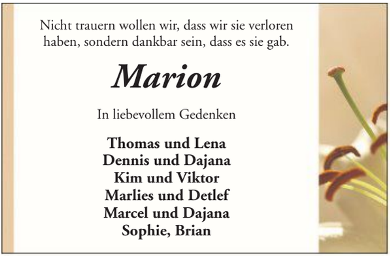 <p>Nicht trauern wollen wir, dass wir sie verloren<br />haben, sondern dankbar sein, dass es sie gab.</p><p>Marion<br />In liebevollem Gedenken</p><p>Thomas und Lena<br />Dennis und Dajana<br />Kim und Viktor<br />Marlies und Detlef<br />Marcel und Dajana<br />Sophie, Brian</p>