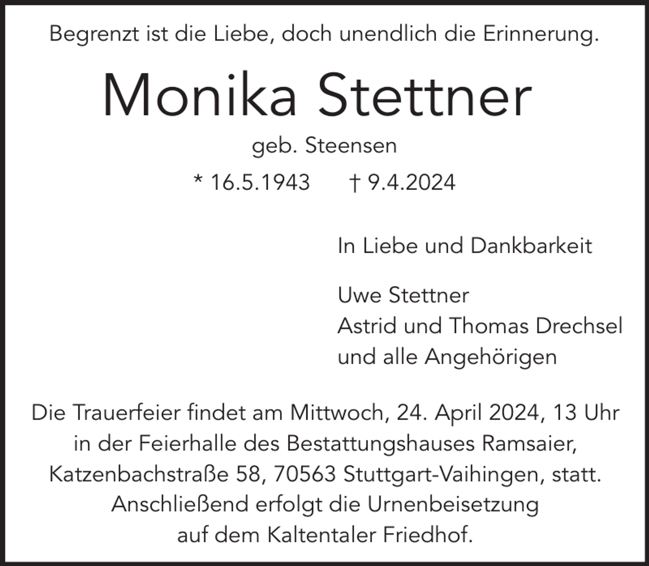 <p>Begrenzt ist die Liebe, doch unendlich die Erinnerung.</p><p>Monika Stettner<br />geb. Steensen</p><p>* 16.5.1943</p><p>† 9.4.2024<br />In Liebe und Dankbarkeit<br />Uwe Stettner<br />Astrid und Thomas Drechsel<br />und alle Angehörigen</p><p>Die Trauerfeier findet am Mittwoch, 24. April 2024, 13 Uhr<br />in der Feierhalle des Bestattungshauses Ramsaier,<br />Katzenbachstraße 58, 70563 Stuttgart-Vaihingen, statt.<br />Anschließend erfolgt die Urnenbeisetzung<br />auf dem Kaltentaler Friedhof.</p>