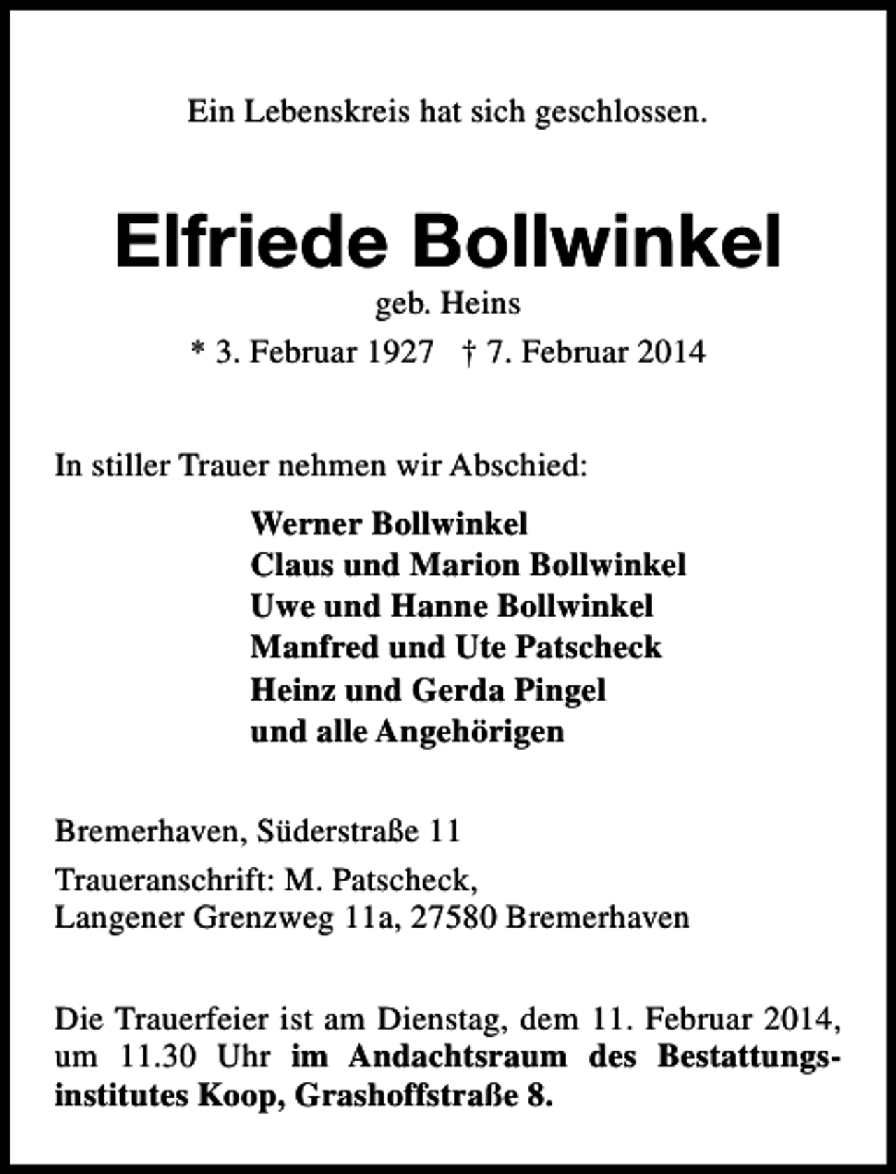 <p>Ein Lebenskreis hat sich geschlossen.</p><p>Elfriede Bollwinkel<br />geb. Heins<br />* 3. Februar 1927 † 7. Februar 2014</p><p>In stiller Trauer nehmen wir Abschied:<br />Werner Bollwinkel<br />Claus und Marion Bollwinkel<br />Uwe und Hanne Bollwinkel<br />Manfred und Ute Patscheck<br />Heinz und Gerda Pingel<br />und alle Angehörigen<br />Bremerhaven, Süderstraße 11<br />Traueranschrift: M. Patscheck,<br />Langener Grenzweg 11a, 27580 Bremerhaven<br />Die Trauerfeier ist am Dienstag, dem 11. Februar 2014,<br />um 11.30 Uhr im Andachtsraum des Bestattungsinstitutes Koop, Grashoffstraße 8.</p>
