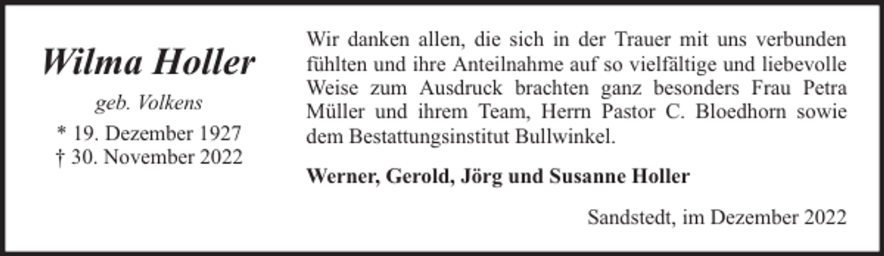 <p>Wilma Holler<br />geb. Volkens<br />* 19. Dezember 1927<br />† 30. November 2022</p><p>Wir danken allen, die sich in der Trauer mit uns verbunden<br />fühlten und ihre Anteilnahme auf so vielfältige und liebevolle<br />Weise zum Ausdruck brachten ganz besonders Frau Petra<br />Müller und ihrem Team, Herrn Pastor C. Bloedhorn sowie<br />dem Bestattungsinstitut Bullwinkel.<br />Werner, Gerold, Jörg und Susanne Holler<br />Sandstedt, im Dezember 2022</p>