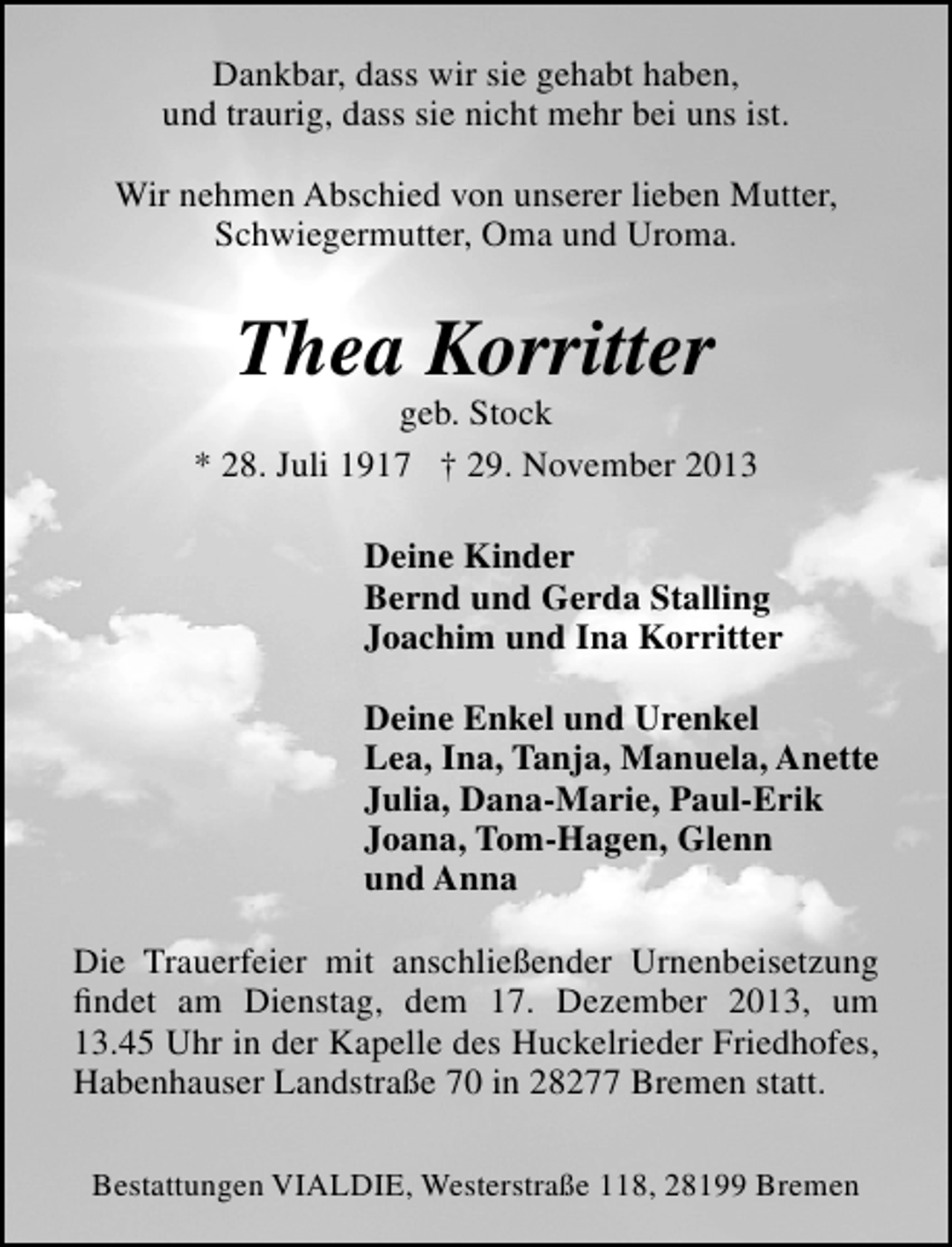<p>Dankbar, dass wir sie gehabt haben,<br />und traurig, dass sie nicht mehr bei uns ist.<br />Wir nehmen Abschied von unserer lieben Mutter,<br />Schwiegermutter, Oma und Uroma.</p><p>Thea Korritter</p><p>geb. Stock<br />* 28. Juli 1917 † 29. November 2013<br />Deine Kinder<br />Bernd und Gerda Stalling<br />Joachim und Ina Korritter<br />Deine Enkel und Urenkel<br />Lea, Ina, Tanja, Manuela, Anette<br />Julia, Dana-Marie, Paul-Erik<br />Joana, Tom-Hagen, Glenn<br />und Anna<br />Die Trauerfeier mit anschließender Urnenbeisetzung<br />ﬁndet am Dienstag, dem 17. Dezember 2013, um<br />13.45 Uhr in der Kapelle des Huckelrieder Friedhofes,<br />Habenhauser Landstraße 70 in 28277 Bremen statt.<br />Bestattungen VIALDIE, Westerstraße 118, 28199 Bremen</p>