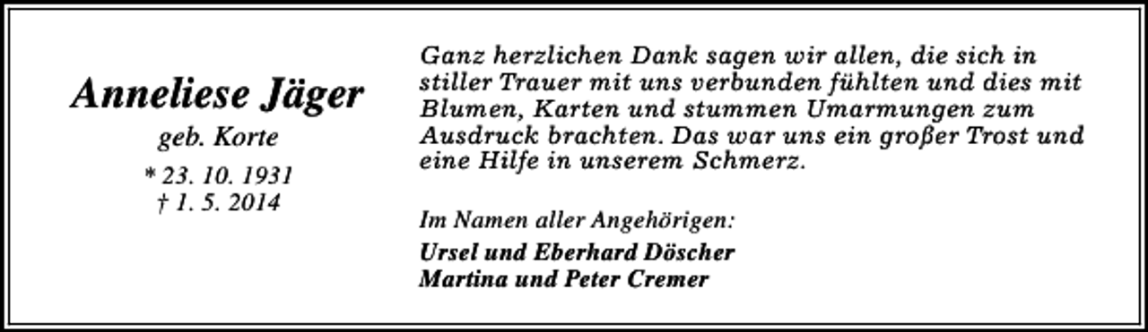 <p>Anneliese Jäger<br />geb. Korte</p><p>* 23. 10. 1931<br />† 1. 5. 2014</p><p>Ganz herzlichen Dank sagen wir allen, die sich in<br />stiller Trauer mit uns verbunden fühlten und dies mit<br />Blumen, Karten und stummen Umarmungen zum<br />Ausdruck brachten. Das war uns ein großer Trost und<br />eine Hilfe in unserem Schmerz.<br />Im Namen aller Angehörigen:<br />Ursel und Eberhard Döscher<br />Martina und Peter Cremer</p>