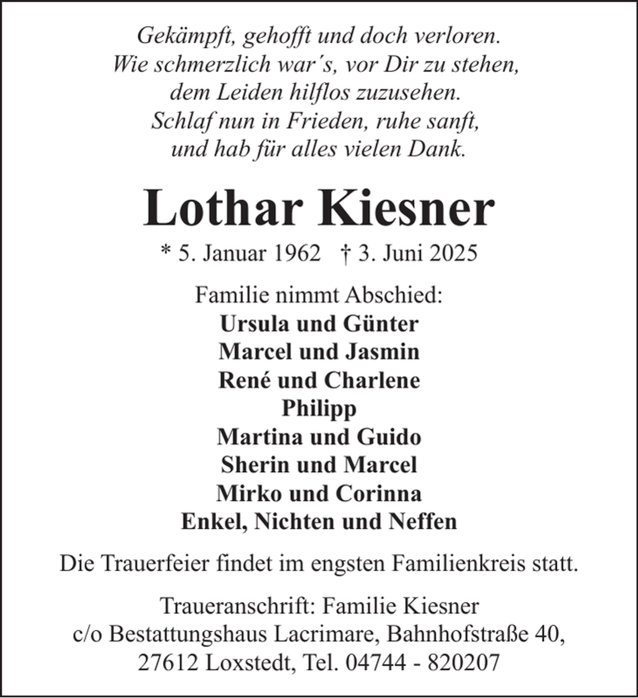 <p>Gekämpft, gehofft und doch verloren.<br />Wie schmerzlich war´s, vor Dir zu stehen,<br />dem Leiden hilflos zuzusehen.<br />Schlaf nun in Frieden, ruhe sanft,<br />und hab für alles vielen Dank.</p><p>Lothar Kiesner<br />* 5. Januar 1962 † 3. Juni 2025<br />Familie nimmt Abschied:<br />Ursula und Günter<br />Marcel und Jasmin<br />René und Charlene<br />Philipp<br />Martina und Guido<br />Sherin und Marcel<br />Mirko und Corinna<br />Enkel, Nichten und Neffen<br />Die Trauerfeier findet im engsten Familienkreis statt.<br />Traueranschrift: Familie Kiesner<br />c/o Bestattungshaus Lacrimare, Bahnhofstraße 40,<br />27612 Loxstedt, Tel. 04744 - 820207</p>