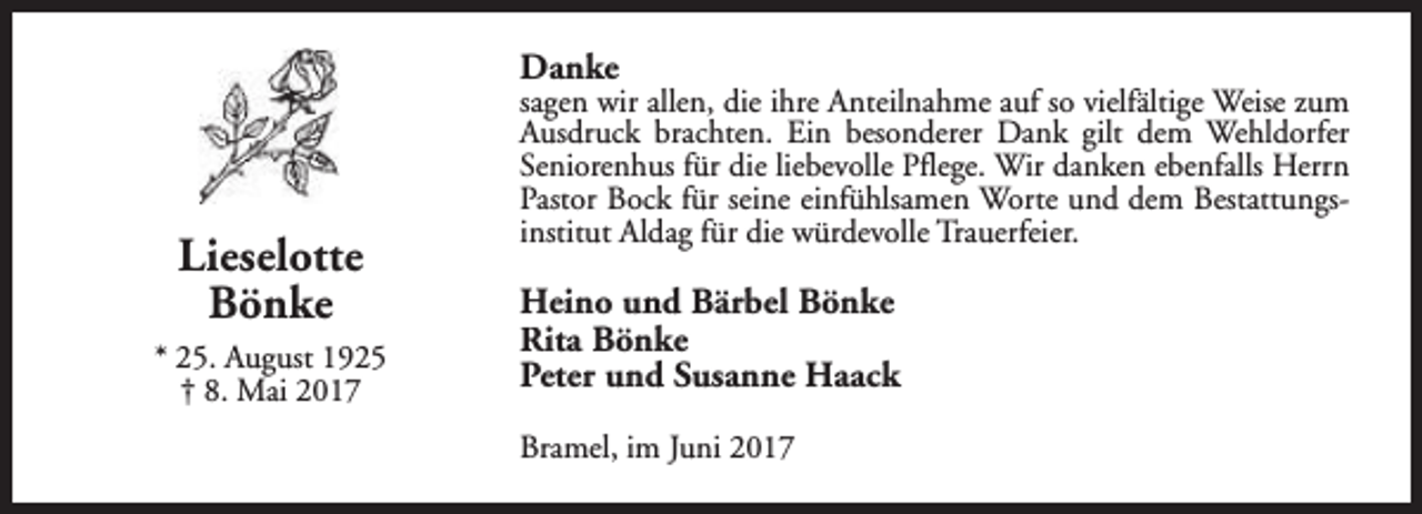 <p>Danke</p><p>Lieselotte<br />Bönke<br />* 25. August 1925<br />† 8. Mai 2017</p><p>sagen wir allen, die ihre Anteilnahme auf so vielfältige Weise zum<br />Ausdruck brachten. Ein besonderer Dank gilt dem Wehldorfer<br />Seniorenhus für die liebevolle Pflege. Wir danken ebenfalls Herrn<br />Pastor Bock für seine einfühlsamen Worte und dem Bestattungsinstitut Aldag für die würdevolle Trauerfeier.</p><p>Heino und Bärbel Bönke<br />Rita Bönke<br />Peter und Susanne Haack<br />Bramel, im Juni 2017</p>