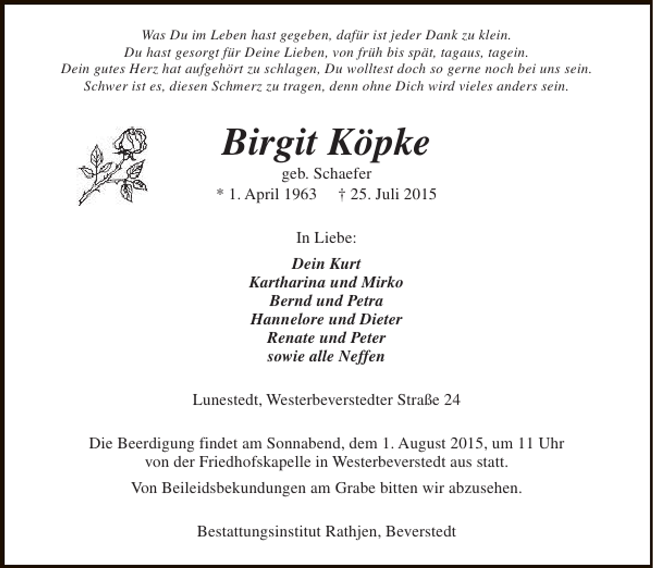 <p>Was Du im Leben hast gegeben, dafür ist jeder Dank zu klein.<br />Du hast gesorgt für Deine Lieben, von früh bis spät, tagaus, tagein.<br />Dein gutes Herz hat aufgehört zu schlagen, Du wolltest doch so gerne noch bei uns sein.<br />Schwer ist es, diesen Schmerz zu tragen, denn ohne Dich wird vieles anders sein.</p><p>Birgit Köpke</p><p>geb. Schaefer<br />* 1. April 1963 † 25. Juli 2015<br />In Liebe:<br />Dein Kurt<br />Kartharina und Mirko<br />Bernd und Petra<br />Hannelore und Dieter<br />Renate und Peter<br />sowie alle Neffen<br />Lunestedt, Westerbeverstedter Straße 24<br />Die Beerdigung findet am Sonnabend, dem 1. August 2015, um 11 Uhr<br />von der Friedhofskapelle in Westerbeverstedt aus statt.<br />Von Beileidsbekundungen am Grabe bitten wir abzusehen.<br />Bestattungsinstitut Rathjen, Beverstedt</p>