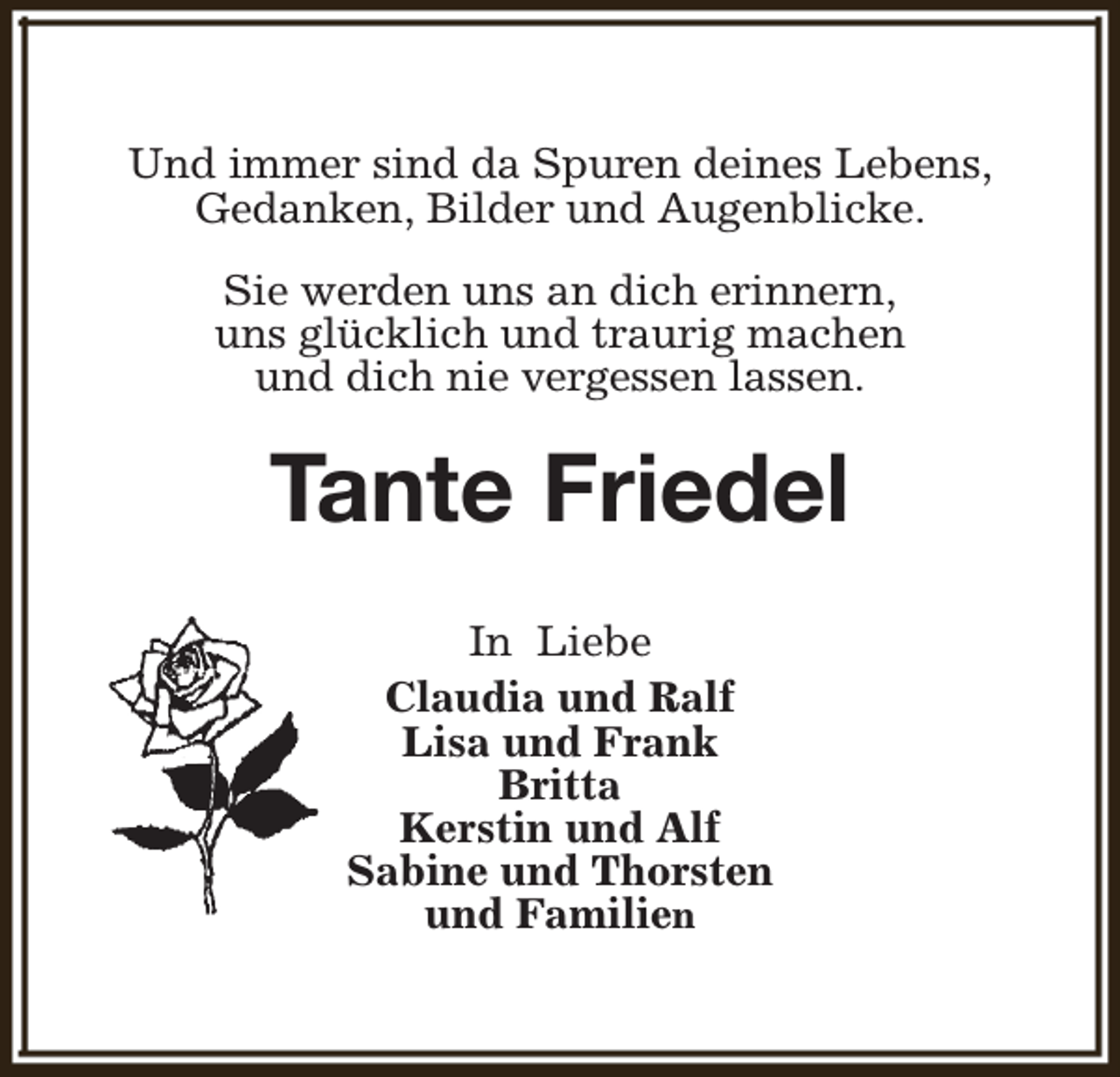 <p>Und immer sind da Spuren deines Lebens,<br />Gedanken, Bilder und Augenblicke.<br />Sie werden uns an dich erinnern,<br />uns glücklich und traurig machen<br />und dich nie vergessen lassen.</p><p>Tante Friedel<br />In Liebe<br />Claudia und Ralf<br />Lisa und Frank<br />Britta<br />Kerstin und Alf<br />Sabine und Thorsten<br />und Familien</p>