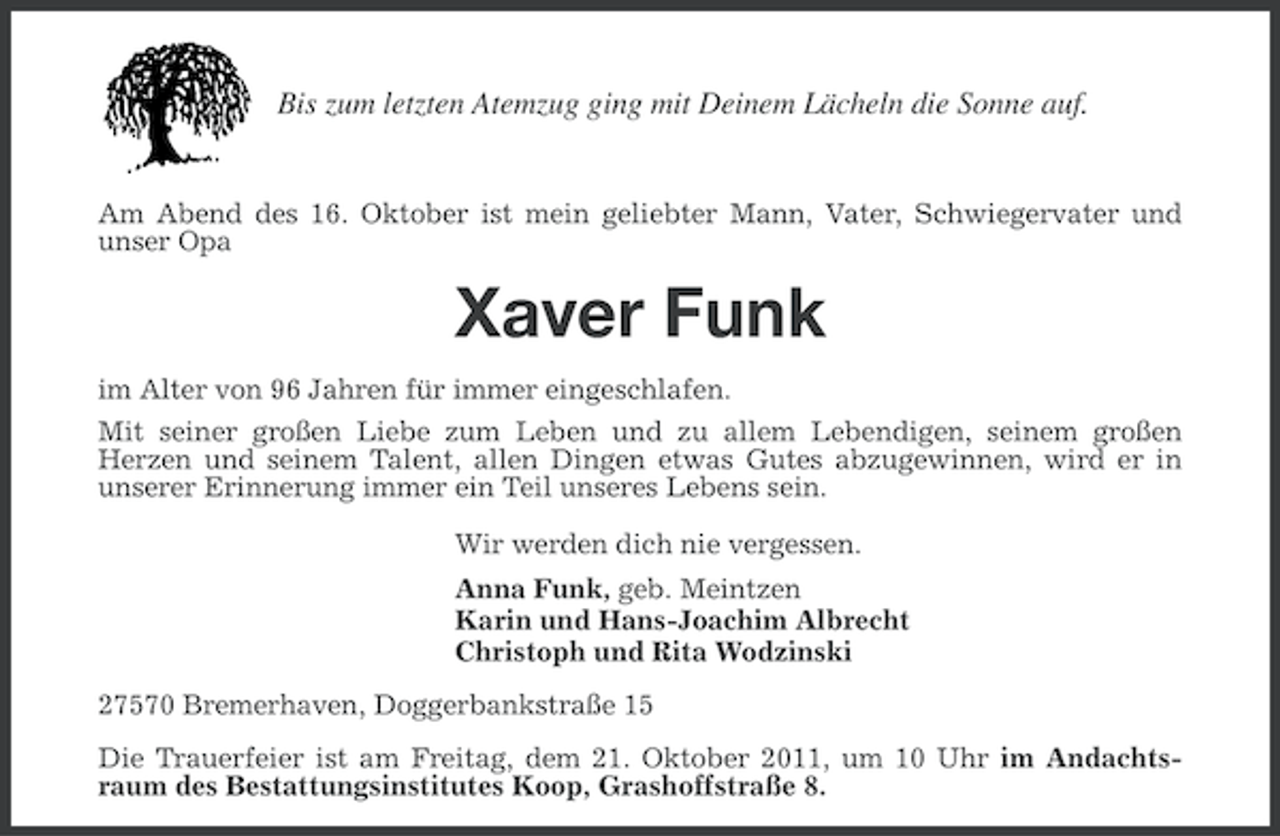 <p>Bis zum letzten Atemzug ging mit Deinem Lächeln die Sonne auf.</p><p>Am Abend des 16. Oktober ist mein geliebter Mann, Vater, Schwiegervater und<br />unser Opa</p><p>Xaver Funk<br />im Alter von 96 Jahren für immer eingeschlafen.<br />Mit seiner großen Liebe zum Leben und zu allem Lebendigen, seinem großen<br />Herzen und seinem Talent, allen Dingen etwas Gutes abzugewinnen, wird er in<br />unserer Erinnerung immer ein Teil unseres Lebens sein.<br />Wir werden dich nie vergessen.<br />Anna Funk, geb. Meintzen<br />Karin und Hans-Joachim Albrecht<br />Christoph und Rita Wodzinski<br />27570 Bremerhaven, Doggerbankstraße 15<br />Die Trauerfeier ist am Freitag, dem 21. Oktober 2011, um 10 Uhr im Andachtsraum des Bestattungsinstitutes Koop, Grashoffstraße 8.</p>
