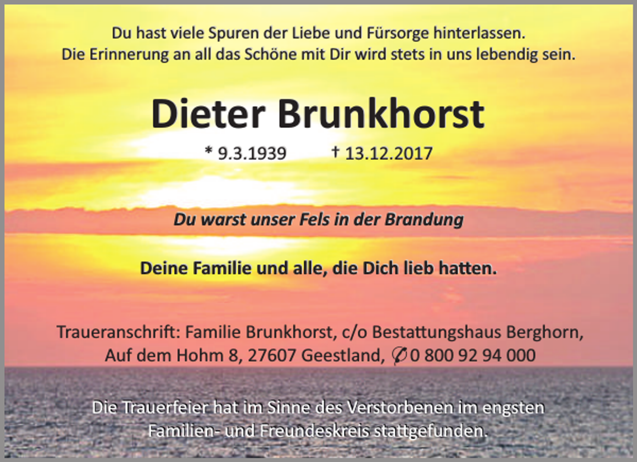 <p>Du hast viele Spuren der Liebe und Fürsorge hinterlassen.<br />Die Erinnerung an all das Schöne mit Dir wird stets in uns lebendig sein.</p><p>Dieter Brunkhorst<br />* 9.3.1939</p><p>† 13.12.2017</p><p>Du warst unser Fels in der Brandung</p><p>Deine Familie und alle, die Dich lieb ha en.<br />Traueranschri : Familie Brunkhorst, c/o Besta ungshaus Berghorn,<br />Auf dem Hohm 8, 27607 Geestland, * 0 800 92 94 000</p><p>Die Trauerfeier hat im Sinne des Verstorbenen im engsten<br />Familien- und Freundeskreis sta gefunden.</p>
