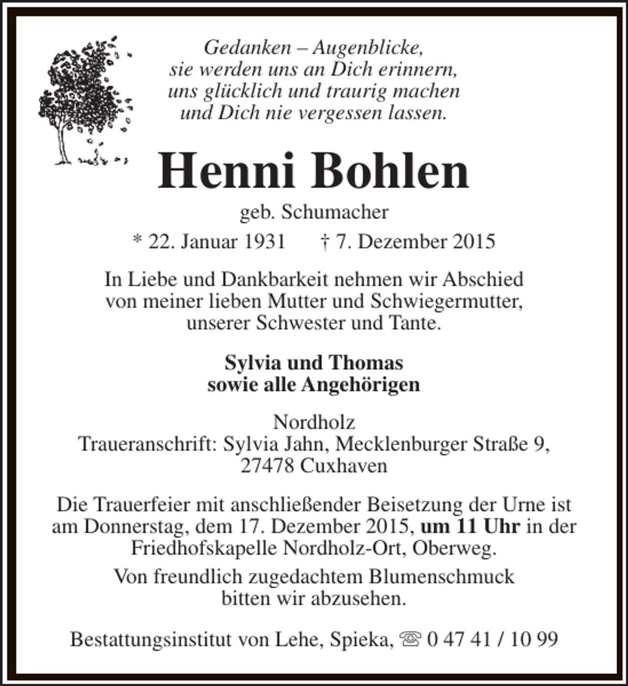 <p>Gedanken – Augenblicke,<br />sie werden uns an Dich erinnern,<br />uns glücklich und traurig machen<br />und Dich nie vergessen lassen.</p><p>Henni Bohlen</p><p>geb. Schumacher<br />* 22. Januar 1931 † 7. Dezember 2015<br />In Liebe und Dankbarkeit nehmen wir Abschied<br />von meiner lieben Mutter und Schwiegermutter,<br />unserer Schwester und Tante.<br />Sylvia und Thomas<br />sowie alle Angehörigen<br />Nordholz<br />Traueranschrift: Sylvia Jahn, Mecklenburger Straße 9,<br />27478 Cuxhaven<br />Die Trauerfeier mit anschließender Beisetzung der Urne ist<br />am Donnerstag, dem 17. Dezember 2015, um 11 Uhr in der<br />Friedhofskapelle Nordholz-Ort, Oberweg.<br />Von freundlich zugedachtem Blumenschmuck<br />bitten wir abzusehen.<br />Bestattungsinstitut von Lehe, Spieka, s 0 47 41 / 10 99</p>